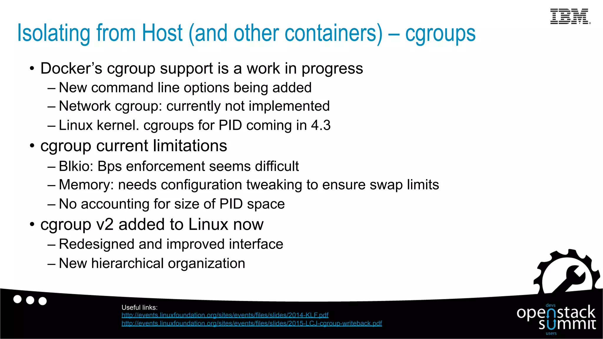 •  Docker’s cgroup support is a work in progress
– New command line options being added
– Network cgroup: currently not implemented
– Linux kernel. cgroups for PID coming in 4.3
•  cgroup current limitations
– Blkio: Bps enforcement seems difficult
– Memory: needs configuration tweaking to ensure swap limits
– No accounting for size of PID space
•  cgroup v2 added to Linux now
– Redesigned and improved interface
– New hierarchical organization
Isolating from Host (and other containers) – cgroups
Useful links:
http://events.linuxfoundation.org/sites/events/files/slides/2014-KLF.pdf
http://events.linuxfoundation.org/sites/events/files/slides/2015-LCJ-cgroup-writeback.pdf
 