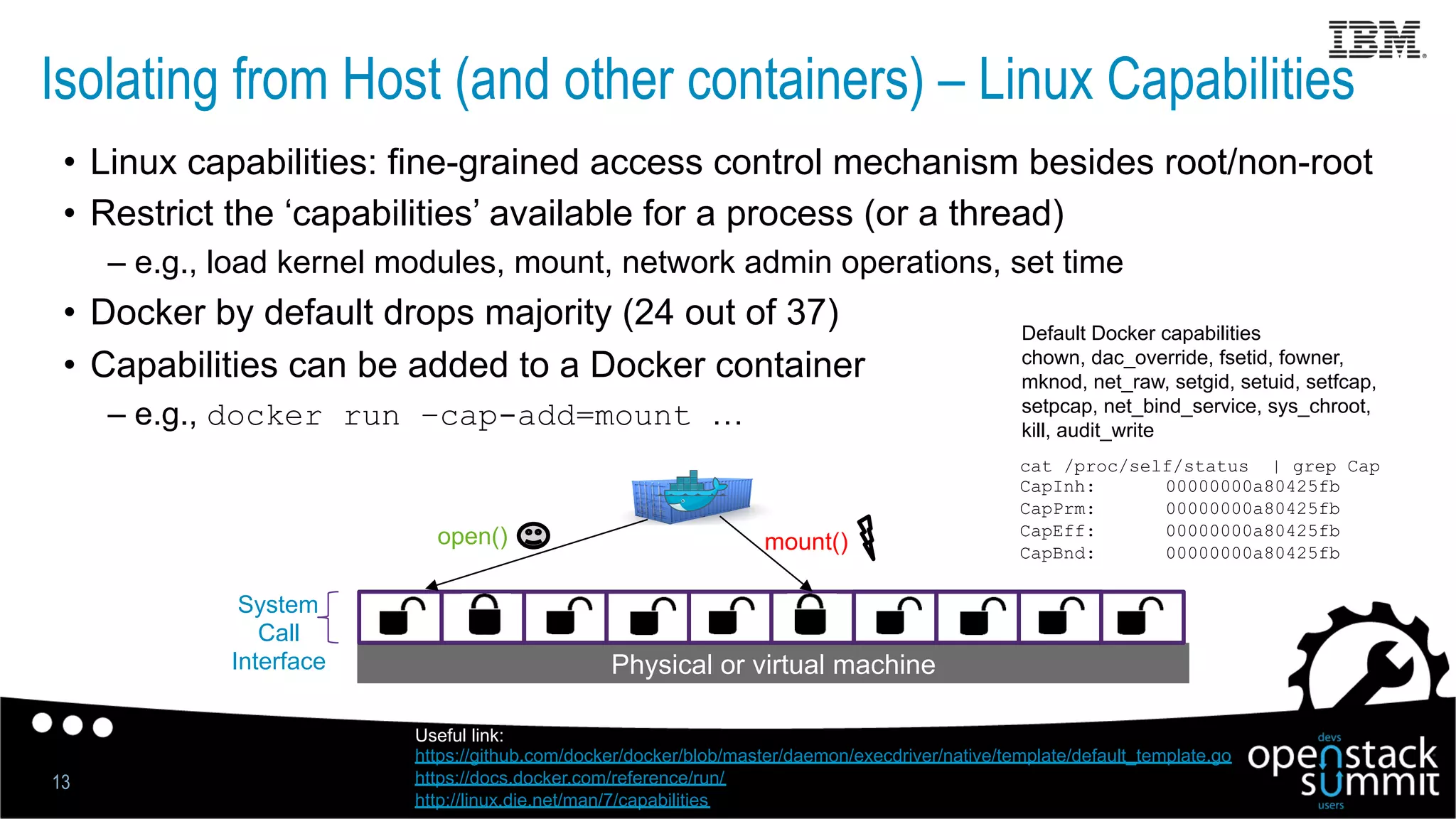 Isolating from Host (and other containers) – Linux Capabilities
13
•  Linux capabilities: fine-grained access control mechanism besides root/non-root
•  Restrict the ‘capabilities’ available for a process (or a thread)
– e.g., load kernel modules, mount, network admin operations, set time
•  Docker by default drops majority (24 out of 37)
•  Capabilities can be added to a Docker container
– e.g., docker run –cap-add=mount …
Physical or virtual machine
System
Call
Interface
open() mount()
Useful link:
https://github.com/docker/docker/blob/master/daemon/execdriver/native/template/default_template.go
https://docs.docker.com/reference/run/
http://linux.die.net/man/7/capabilities
cat /proc/self/status | grep Cap
CapInh: 00000000a80425fb
CapPrm: 00000000a80425fb
CapEff: 00000000a80425fb
CapBnd: 00000000a80425fb
Default Docker capabilities
chown, dac_override, fsetid, fowner,
mknod, net_raw, setgid, setuid, setfcap,
setpcap, net_bind_service, sys_chroot,
kill, audit_write
 
