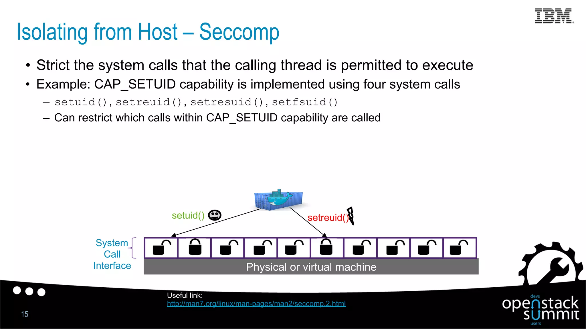 Isolating from Host – Seccomp
15
•  Strict the system calls that the calling thread is permitted to execute
•  Example: CAP_SETUID capability is implemented using four system calls
–  setuid(), setreuid(), setresuid(), setfsuid()
–  Can restrict which calls within CAP_SETUID capability are called
Physical or virtual machine
System
Call
Interface
setuid() setreuid()
Useful link:
http://man7.org/linux/man-pages/man2/seccomp.2.html
 