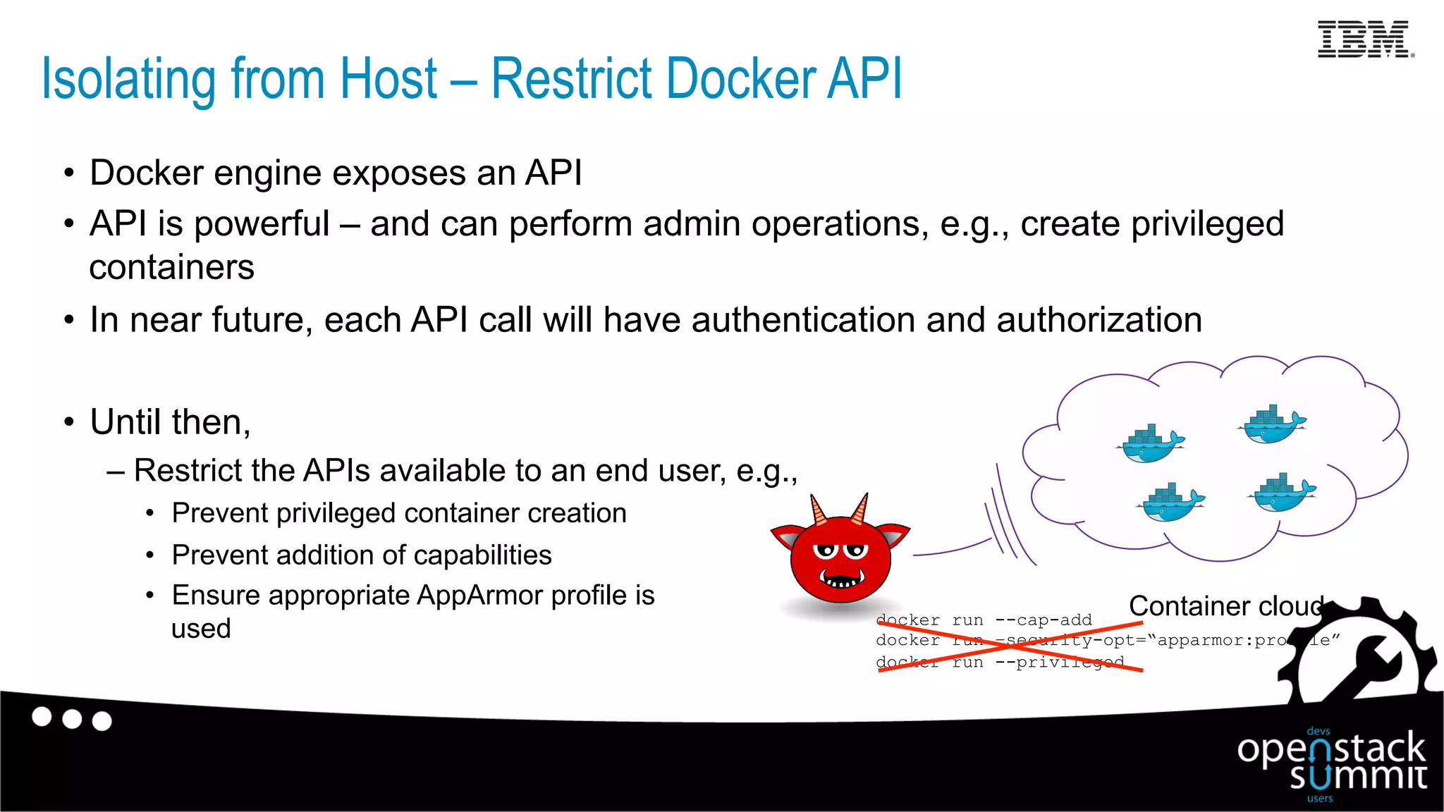 Isolating from Host – Restrict Docker API
•  Docker engine exposes an API
•  API is powerful – and can perform admin operations, e.g., create privileged
containers
•  In near future, each API call will have authentication and authorization
•  Until then,
– Restrict the APIs available to an end user, e.g.,
•  Prevent privileged container creation
•  Prevent addition of capabilities
•  Ensure appropriate AppArmor profile is
used
Container clouddocker run --cap-add
docker run –security-opt=“apparmor:profile”
docker run --privileged
 