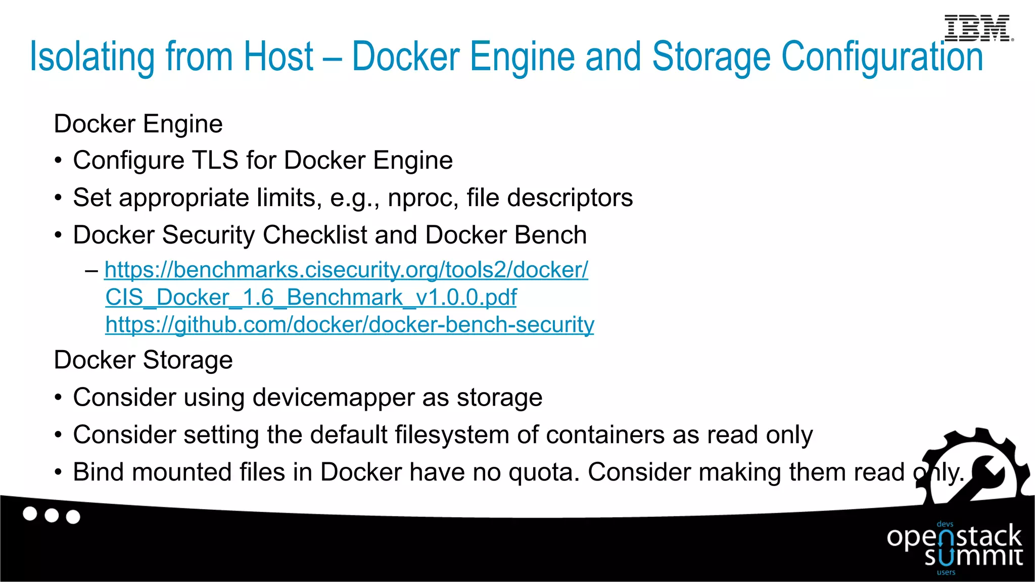 Isolating from Host – Docker Engine and Storage Configuration
Docker Engine
•  Configure TLS for Docker Engine
•  Set appropriate limits, e.g., nproc, file descriptors
•  Docker Security Checklist and Docker Bench
– https://benchmarks.cisecurity.org/tools2/docker/
CIS_Docker_1.6_Benchmark_v1.0.0.pdf
https://github.com/docker/docker-bench-security
Docker Storage
•  Consider using devicemapper as storage
•  Consider setting the default filesystem of containers as read only
•  Bind mounted files in Docker have no quota. Consider making them read only.
 