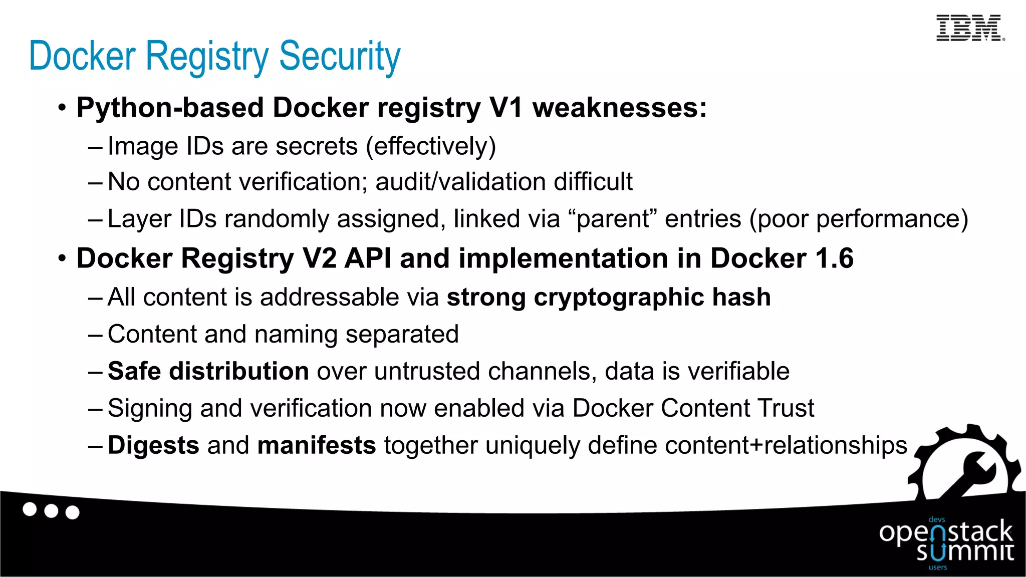 Docker Registry Security
•  Python-based Docker registry V1 weaknesses:
– Image IDs are secrets (effectively)
– No content verification; audit/validation difficult
– Layer IDs randomly assigned, linked via “parent” entries (poor performance)
•  Docker Registry V2 API and implementation in Docker 1.6
– All content is addressable via strong cryptographic hash
– Content and naming separated
– Safe distribution over untrusted channels, data is verifiable
– Signing and verification now enabled via Docker Content Trust
– Digests and manifests together uniquely define content+relationships
 