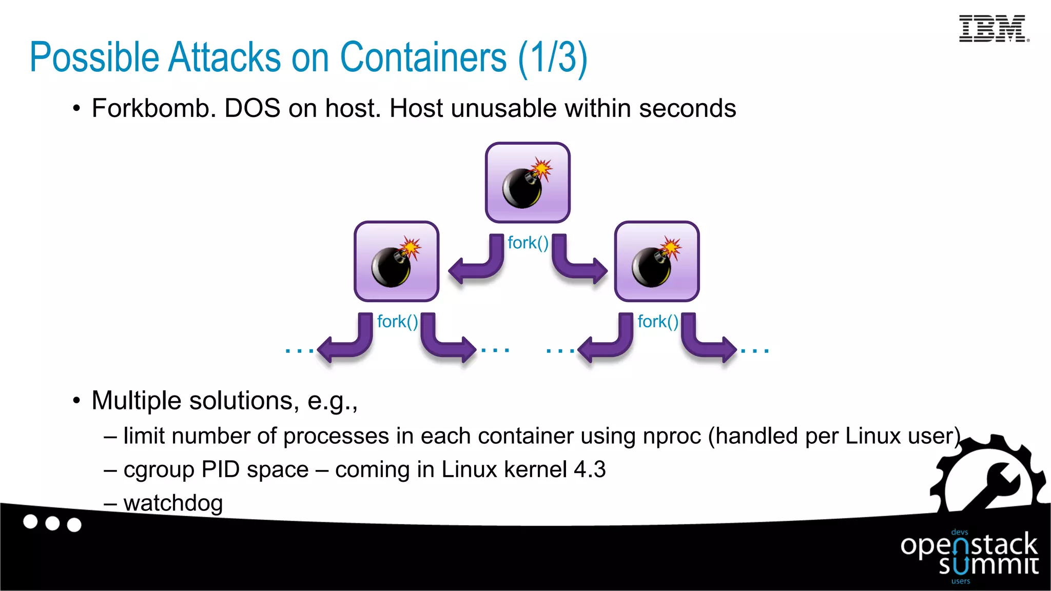 •  Forkbomb. DOS on host. Host unusable within seconds
•  Multiple solutions, e.g.,
– limit number of processes in each container using nproc (handled per Linux user)
– cgroup PID space – coming in Linux kernel 4.3
– watchdog
fork()
fork()fork()
…………
Possible Attacks on Containers (1/3)
 
