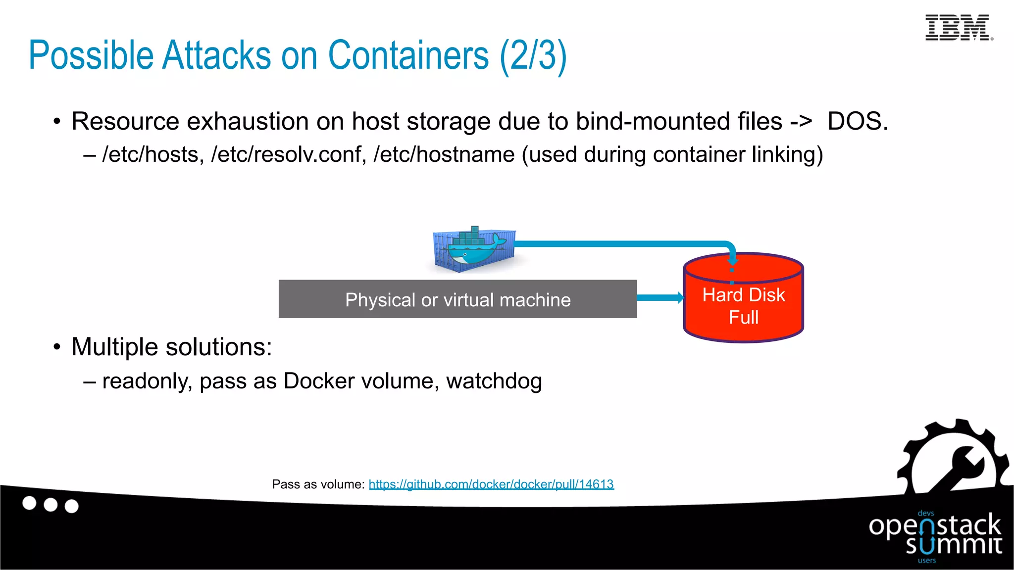 •  Resource exhaustion on host storage due to bind-mounted files -> DOS.
– /etc/hosts, /etc/resolv.conf, /etc/hostname (used during container linking)
•  Multiple solutions:
– readonly, pass as Docker volume, watchdog
Physical or virtual machine Hard Disk
Full
…
Pass as volume: https://github.com/docker/docker/pull/14613
Possible Attacks on Containers (2/3)
 