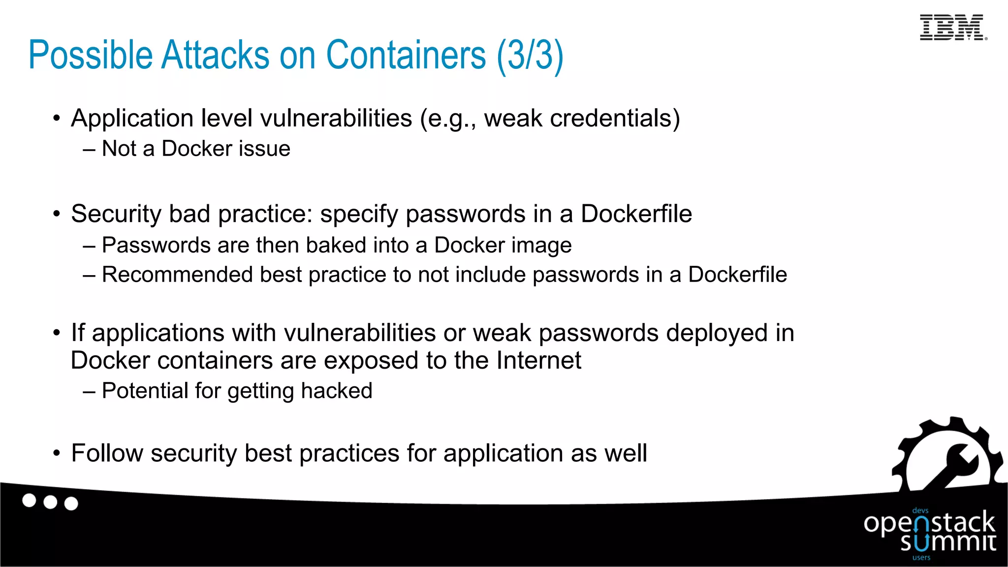 •  Application level vulnerabilities (e.g., weak credentials)
– Not a Docker issue
•  Security bad practice: specify passwords in a Dockerfile
– Passwords are then baked into a Docker image
– Recommended best practice to not include passwords in a Dockerfile
•  If applications with vulnerabilities or weak passwords deployed in
Docker containers are exposed to the Internet
– Potential for getting hacked
•  Follow security best practices for application as well
Possible Attacks on Containers (3/3)
 