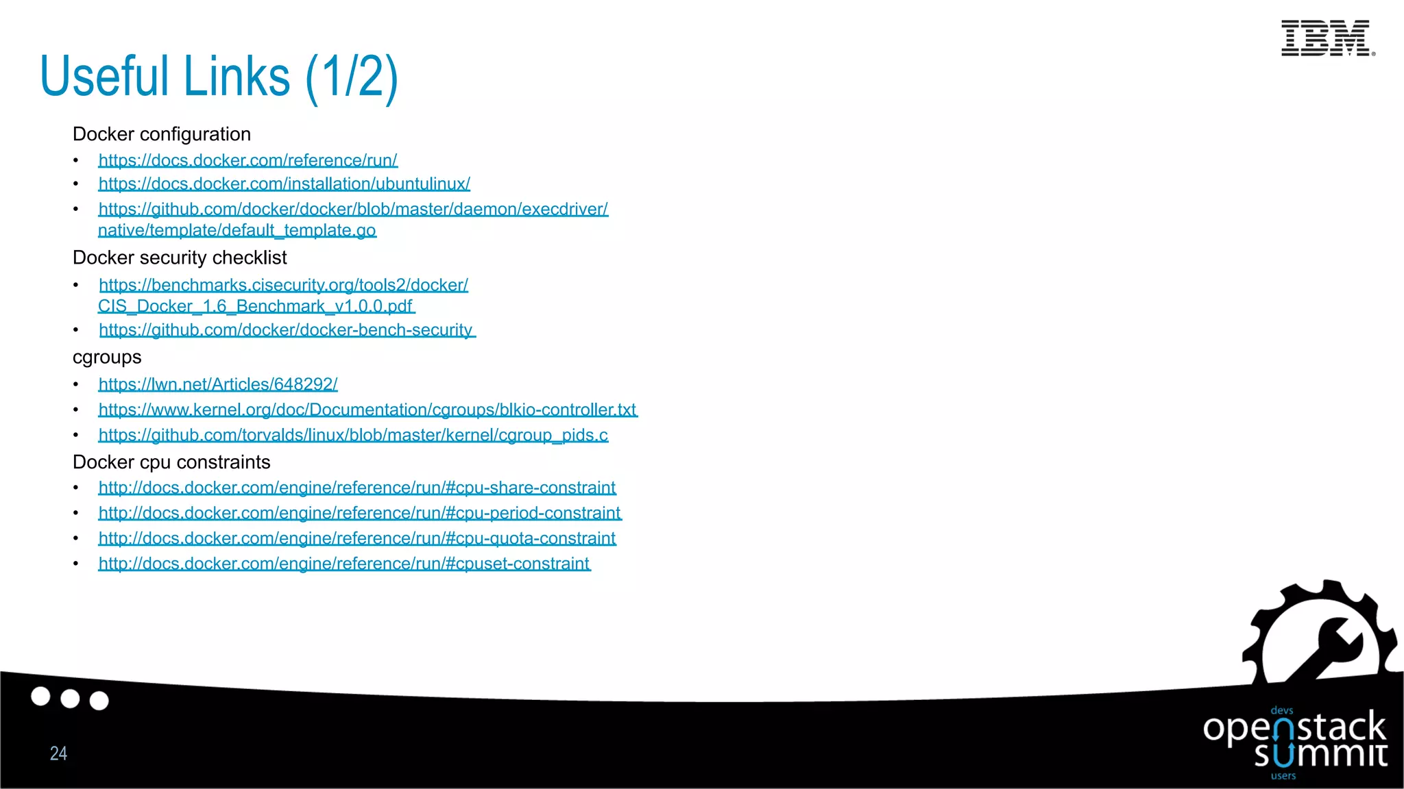 Useful Links (1/2)
Docker configuration
•  https://docs.docker.com/reference/run/
•  https://docs.docker.com/installation/ubuntulinux/
•  https://github.com/docker/docker/blob/master/daemon/execdriver/
native/template/default_template.go
Docker security checklist
•  https://benchmarks.cisecurity.org/tools2/docker/
CIS_Docker_1.6_Benchmark_v1.0.0.pdf
•  https://github.com/docker/docker-bench-security
cgroups
•  https://lwn.net/Articles/648292/
•  https://www.kernel.org/doc/Documentation/cgroups/blkio-controller.txt
•  https://github.com/torvalds/linux/blob/master/kernel/cgroup_pids.c
Docker cpu constraints
•  http://docs.docker.com/engine/reference/run/#cpu-share-constraint
•  http://docs.docker.com/engine/reference/run/#cpu-period-constraint
•  http://docs.docker.com/engine/reference/run/#cpu-quota-constraint
•  http://docs.docker.com/engine/reference/run/#cpuset-constraint
24
 
