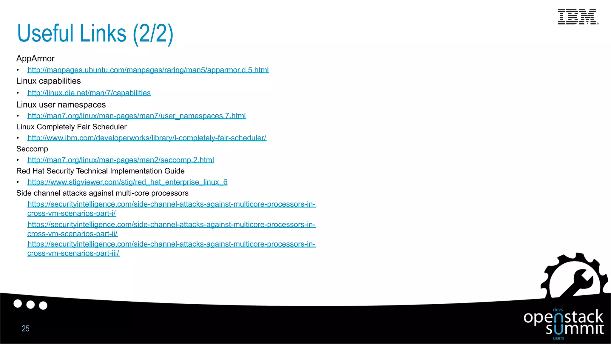 Useful Links (2/2)
25
AppArmor
•  http://manpages.ubuntu.com/manpages/raring/man5/apparmor.d.5.html
Linux capabilities
•  http://linux.die.net/man/7/capabilities
Linux user namespaces
•  http://man7.org/linux/man-pages/man7/user_namespaces.7.html
Linux Completely Fair Scheduler
•  http://www.ibm.com/developerworks/library/l-completely-fair-scheduler/
Seccomp
•  http://man7.org/linux/man-pages/man2/seccomp.2.html
Red Hat Security Technical Implementation Guide
•  https://www.stigviewer.com/stig/red_hat_enterprise_linux_6
Side channel attacks against multi-core processors
•  https://securityintelligence.com/side-channel-attacks-against-multicore-processors-in-
cross-vm-scenarios-part-i/
•  https://securityintelligence.com/side-channel-attacks-against-multicore-processors-in-
cross-vm-scenarios-part-ii/
•  https://securityintelligence.com/side-channel-attacks-against-multicore-processors-in-
cross-vm-scenarios-part-iii/
 