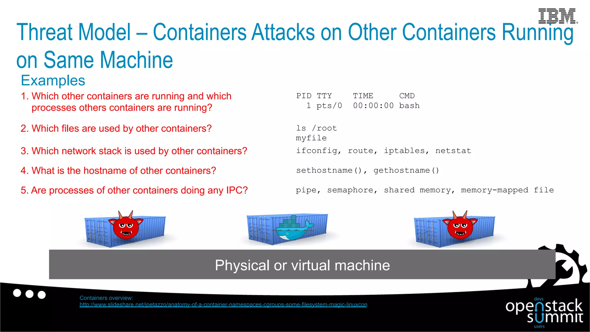Threat Model – Containers Attacks on Other Containers Running
on Same Machine
Physical or virtual machine
ls /root
myfile
PID TTY TIME CMD
1 pts/0 00:00:00 bash
1. Which other containers are running and which
processes others containers are running?
2. Which files are used by other containers?
ifconfig, route, iptables, netstat3. Which network stack is used by other containers?
sethostname(), gethostname()4. What is the hostname of other containers?
Containers overview:
http://www.slideshare.net/jpetazzo/anatomy-of-a-container-namespaces-cgroups-some-filesystem-magic-linuxcon
pipe, semaphore, shared memory, memory-mapped file5. Are processes of other containers doing any IPC?
Examples
 