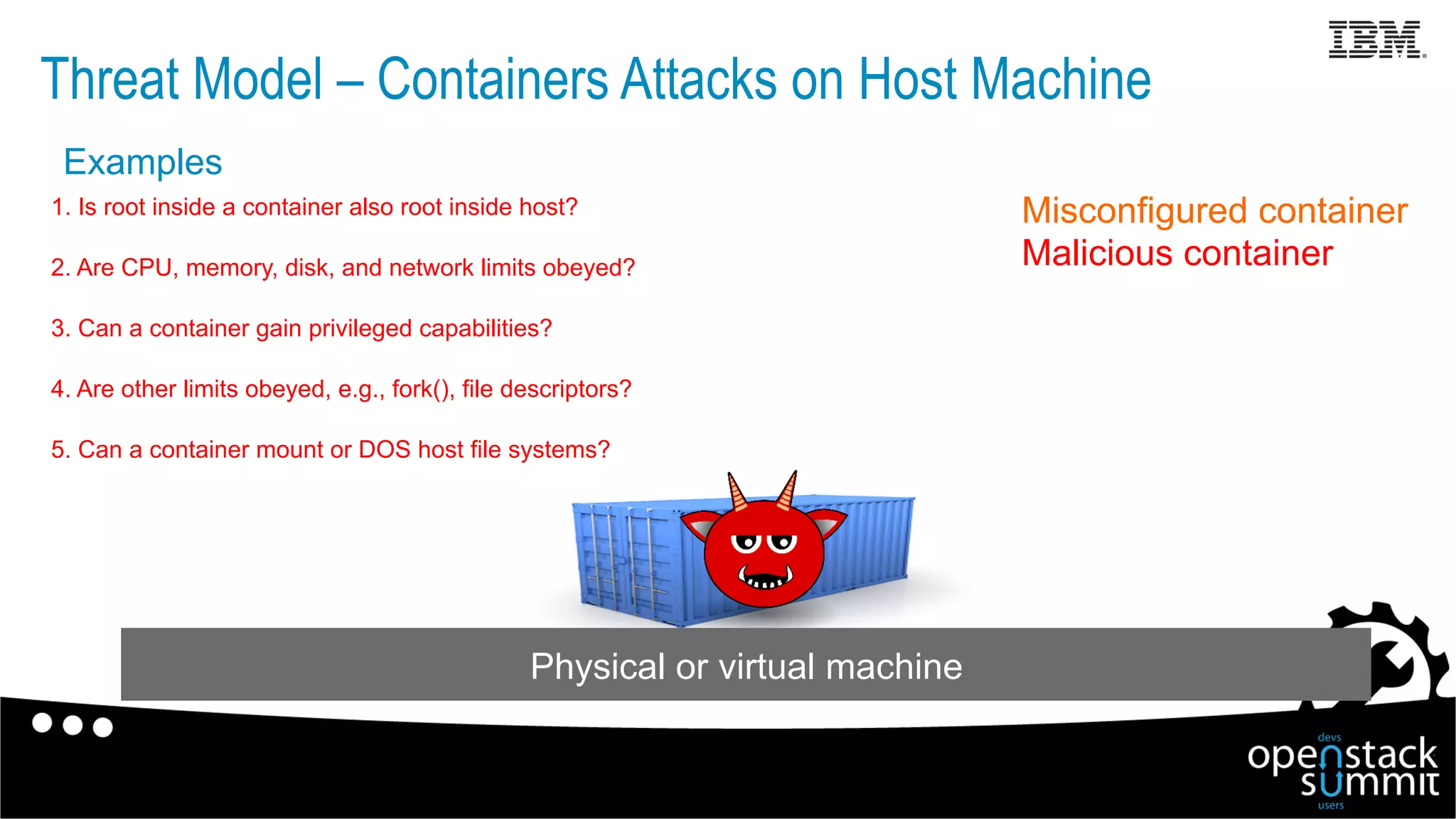 Threat Model – Containers Attacks on Host Machine
Misconfigured container
Malicious container
Physical or virtual machine
1. Is root inside a container also root inside host?
2. Are CPU, memory, disk, and network limits obeyed?
3. Can a container gain privileged capabilities?
4. Are other limits obeyed, e.g., fork(), file descriptors?
5. Can a container mount or DOS host file systems?
Examples
 