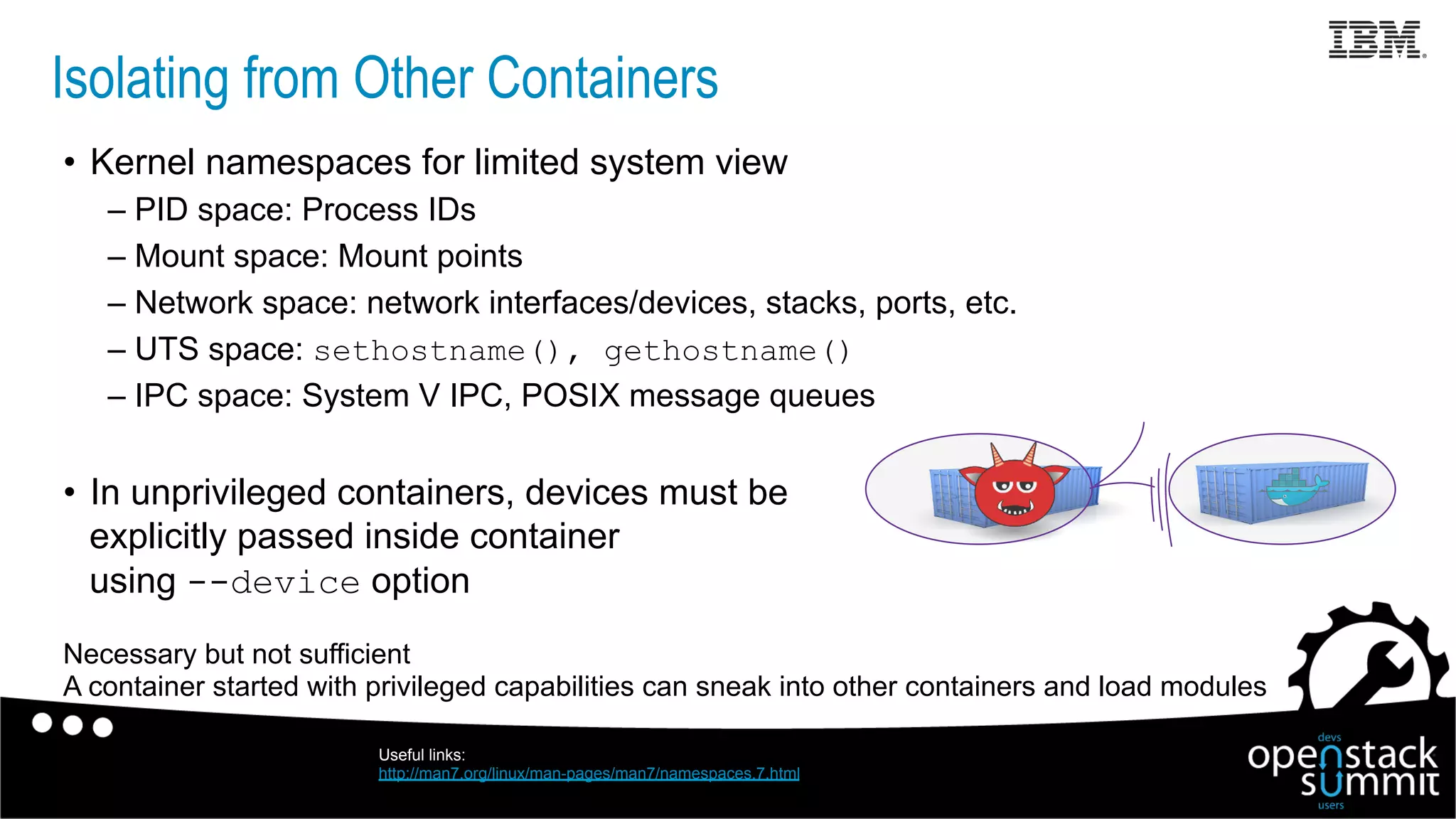 Isolating from Other Containers
•  Kernel namespaces for limited system view
– PID space: Process IDs
– Mount space: Mount points
– Network space: network interfaces/devices, stacks, ports, etc.
– UTS space: sethostname(), gethostname()
– IPC space: System V IPC, POSIX message queues
•  In unprivileged containers, devices must be
explicitly passed inside container
using --device option
Necessary but not sufficient
A container started with privileged capabilities can sneak into other containers and load modules
Useful links:
http://man7.org/linux/man-pages/man7/namespaces.7.html
 