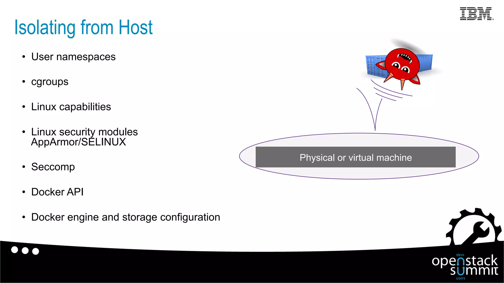 Isolating from Host
•  User namespaces
•  cgroups
•  Linux capabilities
•  Linux security modules
AppArmor/SELINUX
•  Seccomp
•  Docker API
•  Docker engine and storage configuration
Physical or virtual machine
 