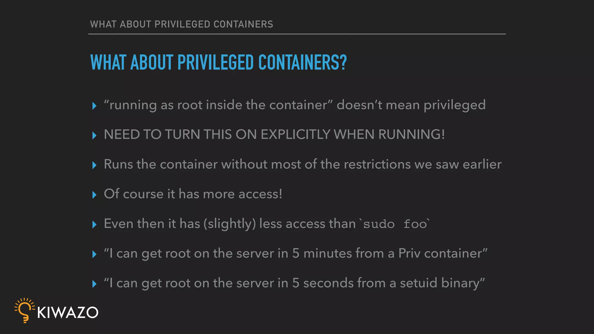 WHAT ABOUT PRIVILEGED CONTAINERS
▸ “running as root inside the container” doesn’t mean privileged
▸ NEED TO TURN THIS ON EXPLICITLY WHEN RUNNING!
▸ Runs the container without most of the restrictions we saw earlier
▸ Of course it has more access!
▸ Even then it has (slightly) less access than `sudo foo`
▸ “I can get root on the server in 5 minutes from a Priv container”
▸ “I can get root on the server in 5 seconds from a setuid binary”
WHAT ABOUT PRIVILEGED CONTAINERS?
 
