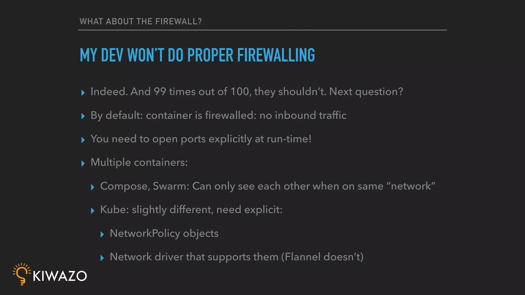 WHAT ABOUT THE FIREWALL?
▸ Indeed. And 99 times out of 100, they shouldn’t. Next question?
▸ By default: container is ﬁrewalled: no inbound trafﬁc
▸ You need to open ports explicitly at run-time!
▸ Multiple containers:
▸ Compose, Swarm: Can only see each other when on same “network”
▸ Kube: slightly different, need explicit:
▸ NetworkPolicy objects
▸ Network driver that supports them (Flannel doesn’t)
MY DEV WON’T DO PROPER FIREWALLING
 
