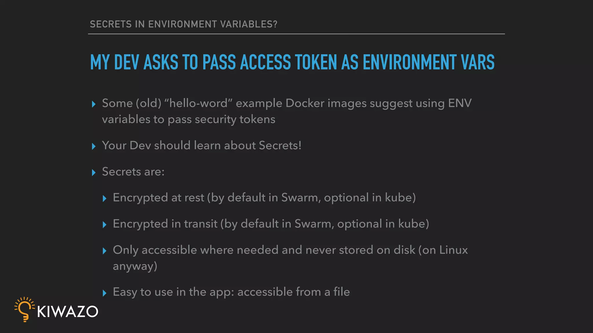SECRETS IN ENVIRONMENT VARIABLES?
▸ Some (old) “hello-word” example Docker images suggest using ENV
variables to pass security tokens
▸ Your Dev should learn about Secrets!
▸ Secrets are:
▸ Encrypted at rest (by default in Swarm, optional in kube)
▸ Encrypted in transit (by default in Swarm, optional in kube)
▸ Only accessible where needed and never stored on disk (on Linux
anyway)
▸ Easy to use in the app: accessible from a ﬁle
MY DEV ASKS TO PASS ACCESS TOKEN AS ENVIRONMENT VARS
 