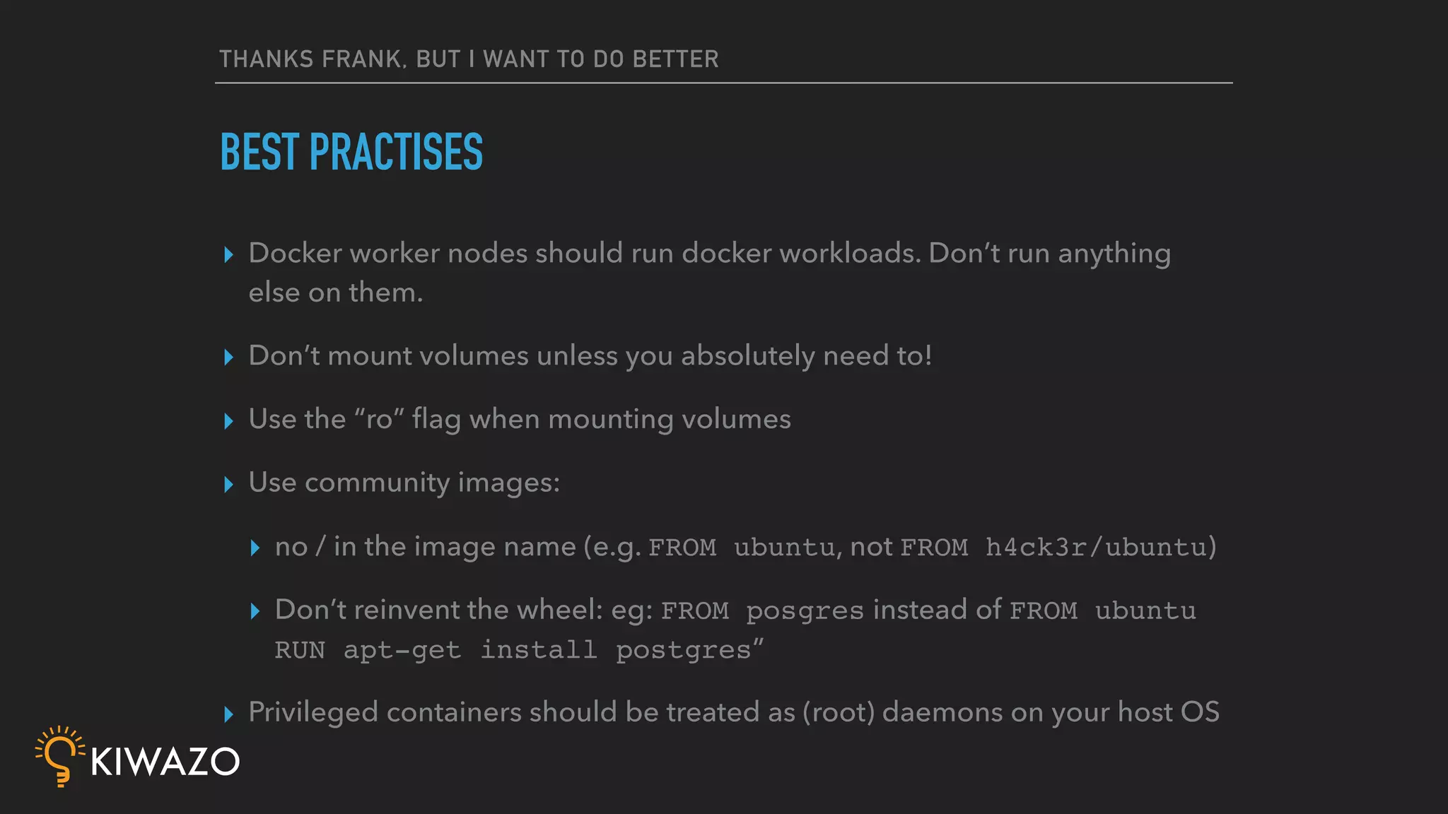 THANKS FRANK, BUT I WANT TO DO BETTER
▸ Docker worker nodes should run docker workloads. Don’t run anything
else on them.
▸ Don’t mount volumes unless you absolutely need to!
▸ Use the “ro” ﬂag when mounting volumes
▸ Use community images:
▸ no / in the image name (e.g. FROM ubuntu, not FROM h4ck3r/ubuntu)
▸ Don’t reinvent the wheel: eg: FROM posgres instead of FROM ubuntu
RUN apt-get install postgres”
▸ Privileged containers should be treated as (root) daemons on your host OS
BEST PRACTISES
 