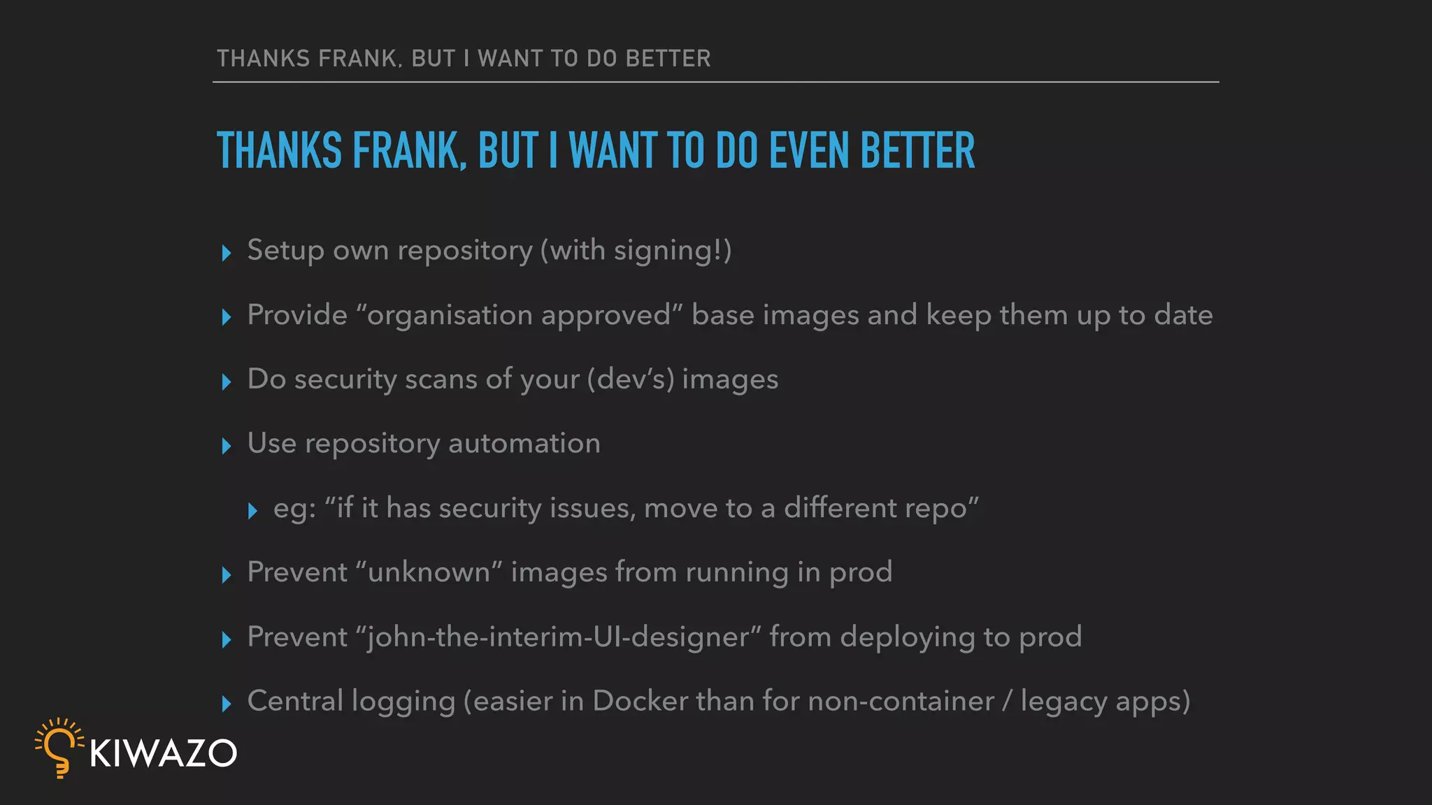 THANKS FRANK, BUT I WANT TO DO BETTER
▸ Setup own repository (with signing!)
▸ Provide “organisation approved” base images and keep them up to date
▸ Do security scans of your (dev’s) images
▸ Use repository automation
▸ eg: “if it has security issues, move to a different repo”
▸ Prevent “unknown” images from running in prod
▸ Prevent “john-the-interim-UI-designer” from deploying to prod
▸ Central logging (easier in Docker than for non-container / legacy apps)
THANKS FRANK, BUT I WANT TO DO EVEN BETTER
 