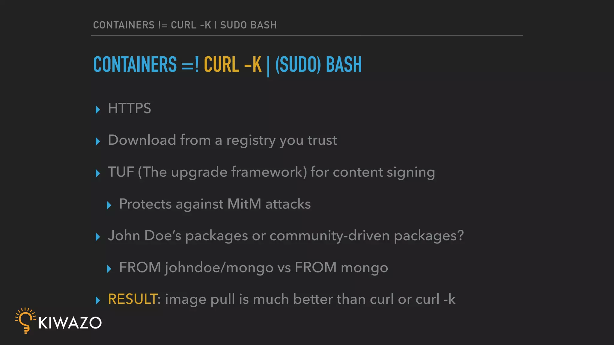 CONTAINERS != CURL -K | SUDO BASH
▸ HTTPS
▸ Download from a registry you trust
▸ TUF (The upgrade framework) for content signing
▸ Protects against MitM attacks
▸ John Doe’s packages or community-driven packages?
▸ FROM johndoe/mongo vs FROM mongo
▸ RESULT: image pull is much better than curl or curl -k
CONTAINERS =! CURL -K | (SUDO) BASH
 