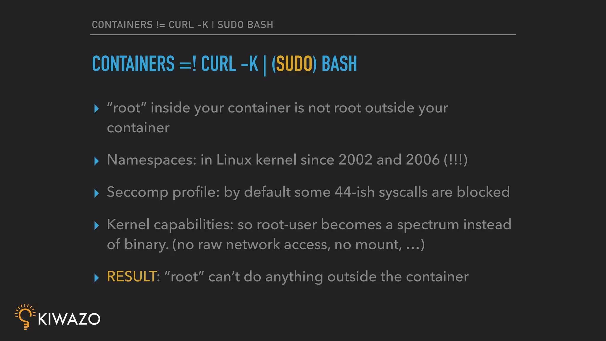 CONTAINERS != CURL -K | SUDO BASH
▸ “root” inside your container is not root outside your
container
▸ Namespaces: in Linux kernel since 2002 and 2006 (!!!)
▸ Seccomp proﬁle: by default some 44-ish syscalls are blocked
▸ Kernel capabilities: so root-user becomes a spectrum instead
of binary. (no raw network access, no mount, …)
▸ RESULT: “root” can’t do anything outside the container
CONTAINERS =! CURL -K | (SUDO) BASH
 