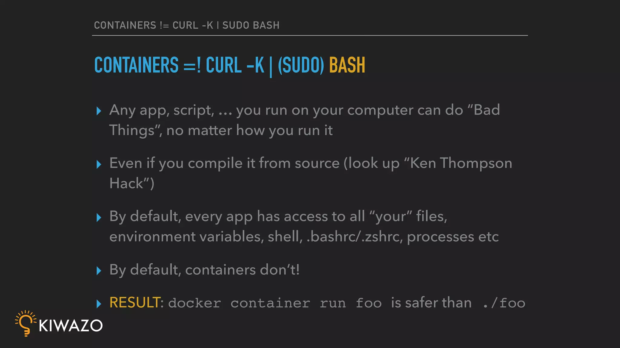 CONTAINERS != CURL -K | SUDO BASH
▸ Any app, script, … you run on your computer can do “Bad
Things”, no matter how you run it
▸ Even if you compile it from source (look up “Ken Thompson
Hack”)
▸ By default, every app has access to all “your” ﬁles,
environment variables, shell, .bashrc/.zshrc, processes etc
▸ By default, containers don’t!
▸ RESULT: docker container run foo is safer than ./foo
CONTAINERS =! CURL -K | (SUDO) BASH
 