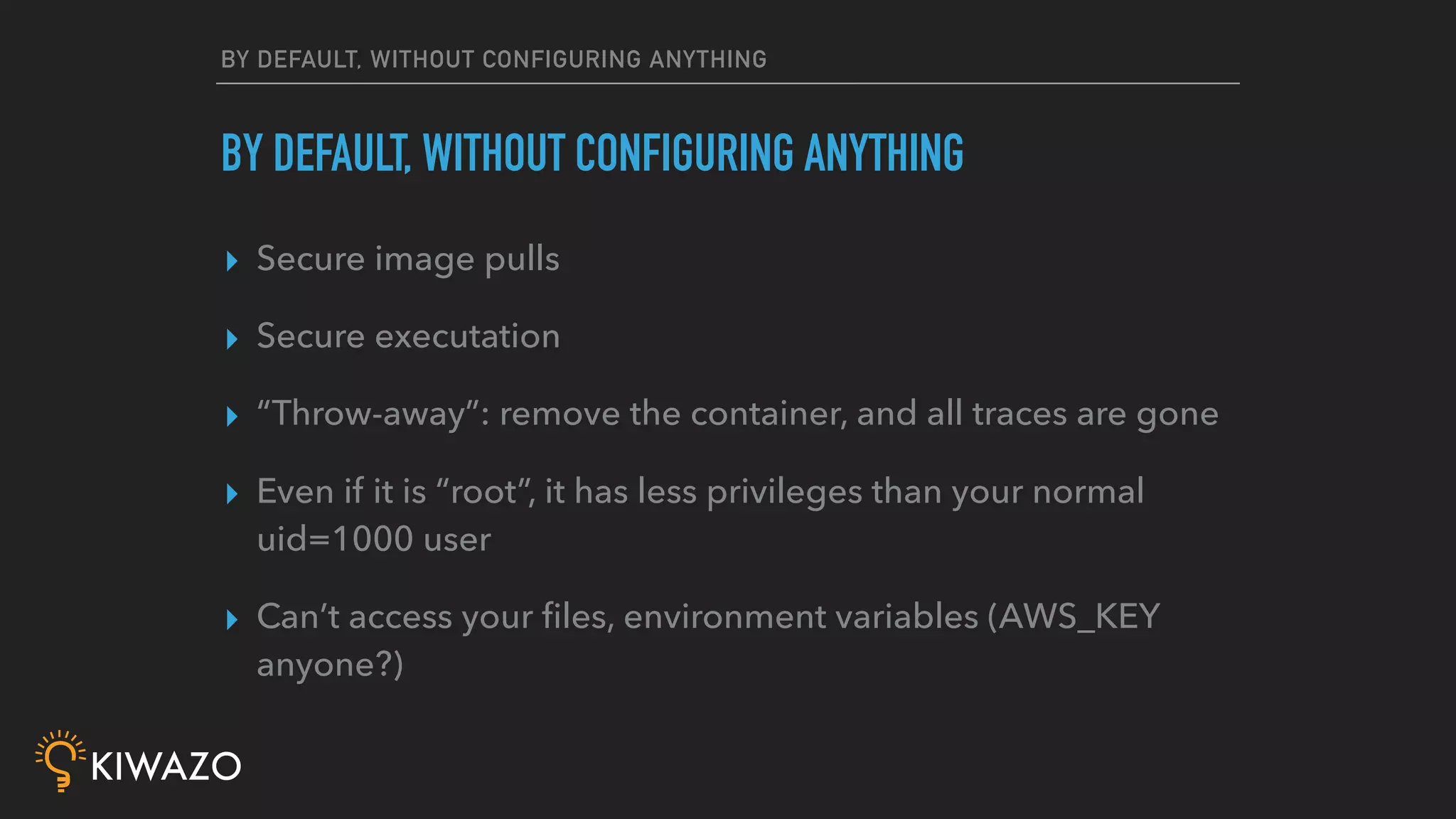 BY DEFAULT, WITHOUT CONFIGURING ANYTHING
▸ Secure image pulls
▸ Secure executation
▸ “Throw-away”: remove the container, and all traces are gone
▸ Even if it is “root”, it has less privileges than your normal
uid=1000 user
▸ Can’t access your ﬁles, environment variables (AWS_KEY
anyone?)
BY DEFAULT, WITHOUT CONFIGURING ANYTHING
 