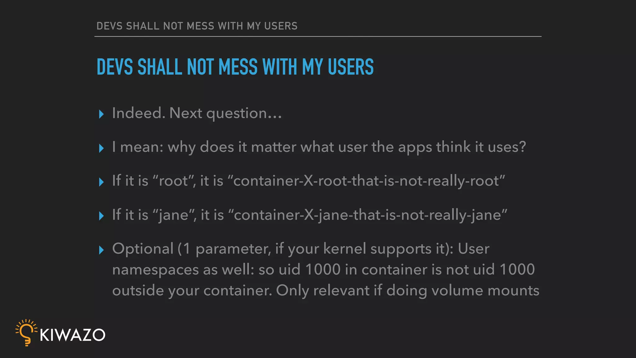 DEVS SHALL NOT MESS WITH MY USERS
▸ Indeed. Next question…
▸ I mean: why does it matter what user the apps think it uses?
▸ If it is “root”, it is “container-X-root-that-is-not-really-root”
▸ If it is “jane”, it is “container-X-jane-that-is-not-really-jane”
▸ Optional (1 parameter, if your kernel supports it): User
namespaces as well: so uid 1000 in container is not uid 1000
outside your container. Only relevant if doing volume mounts
DEVS SHALL NOT MESS WITH MY USERS
 