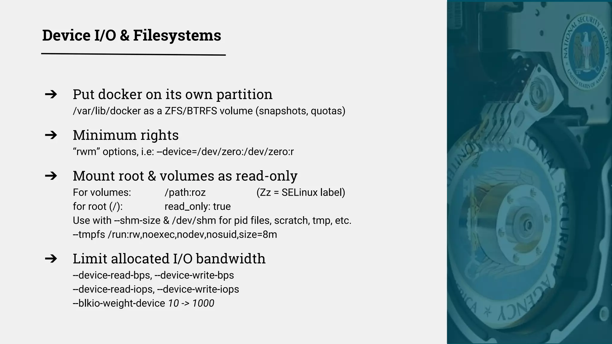 Device I/O & Filesystems
➔ Put docker on its own partition
/var/lib/docker as a ZFS/BTRFS volume (snapshots, quotas)
➔ Minimum rights
“rwm” options, i.e: --device=/dev/zero:/dev/zero:r
➔ Mount root & volumes as read-only
For volumes: /path:roz (Zz = SELinux label)
for root (/): read_only: true
Use with --shm-size & /dev/shm for pid files, scratch, tmp, etc.
--tmpfs /run:rw,noexec,nodev,nosuid,size=8m
➔ Limit allocated I/O bandwidth
--device-read-bps, --device-write-bps
--device-read-iops, --device-write-iops
--blkio-weight-device 10 -> 1000
 
