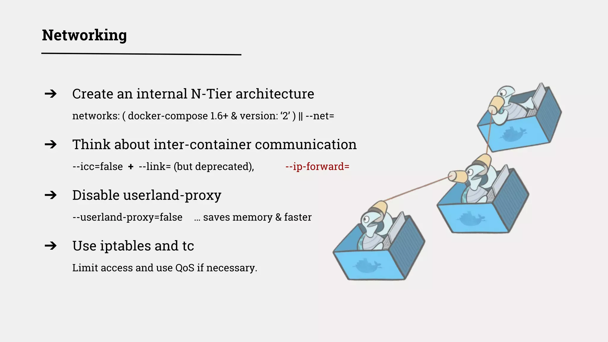 ➔ Create an internal N-Tier architecture
networks: ( docker-compose 1.6+ & version: ‘2’ ) || --net=
➔ Think about inter-container communication
--icc=false + --link= (but deprecated), --ip-forward=
➔ Disable userland-proxy
--userland-proxy=false … saves memory & faster
➔ Use iptables and tc
Limit access and use QoS if necessary.
Networking
 
