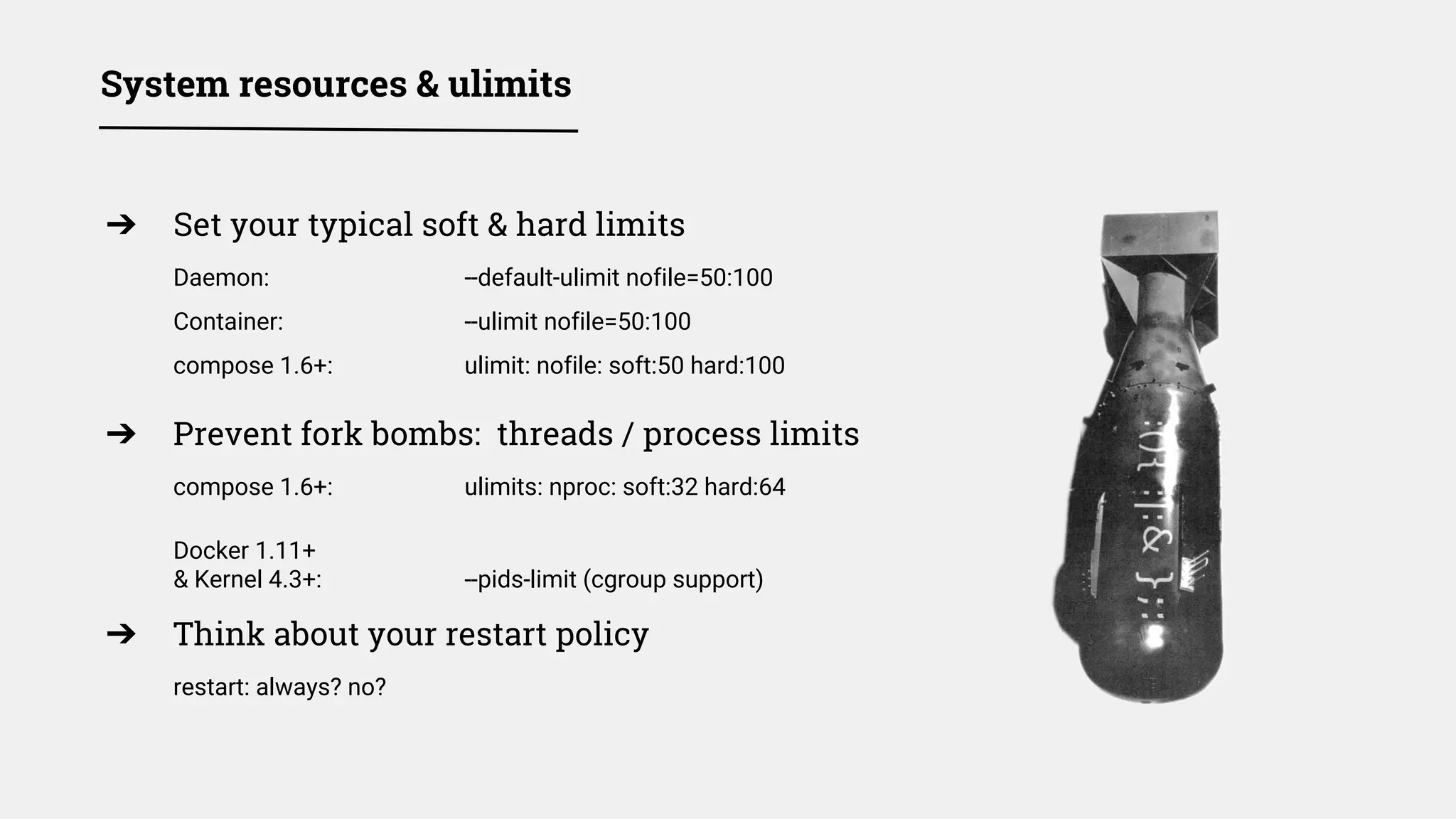 ➔ Set your typical soft & hard limits
Daemon: --default-ulimit nofile=50:100
Container: --ulimit nofile=50:100
compose 1.6+: ulimit: nofile: soft:50 hard:100
➔ Prevent fork bombs: threads / process limits
compose 1.6+: ulimits: nproc: soft:32 hard:64
Docker 1.11+
& Kernel 4.3+: --pids-limit (cgroup support)
➔ Think about your restart policy
restart: always? no?
System resources & ulimits
 