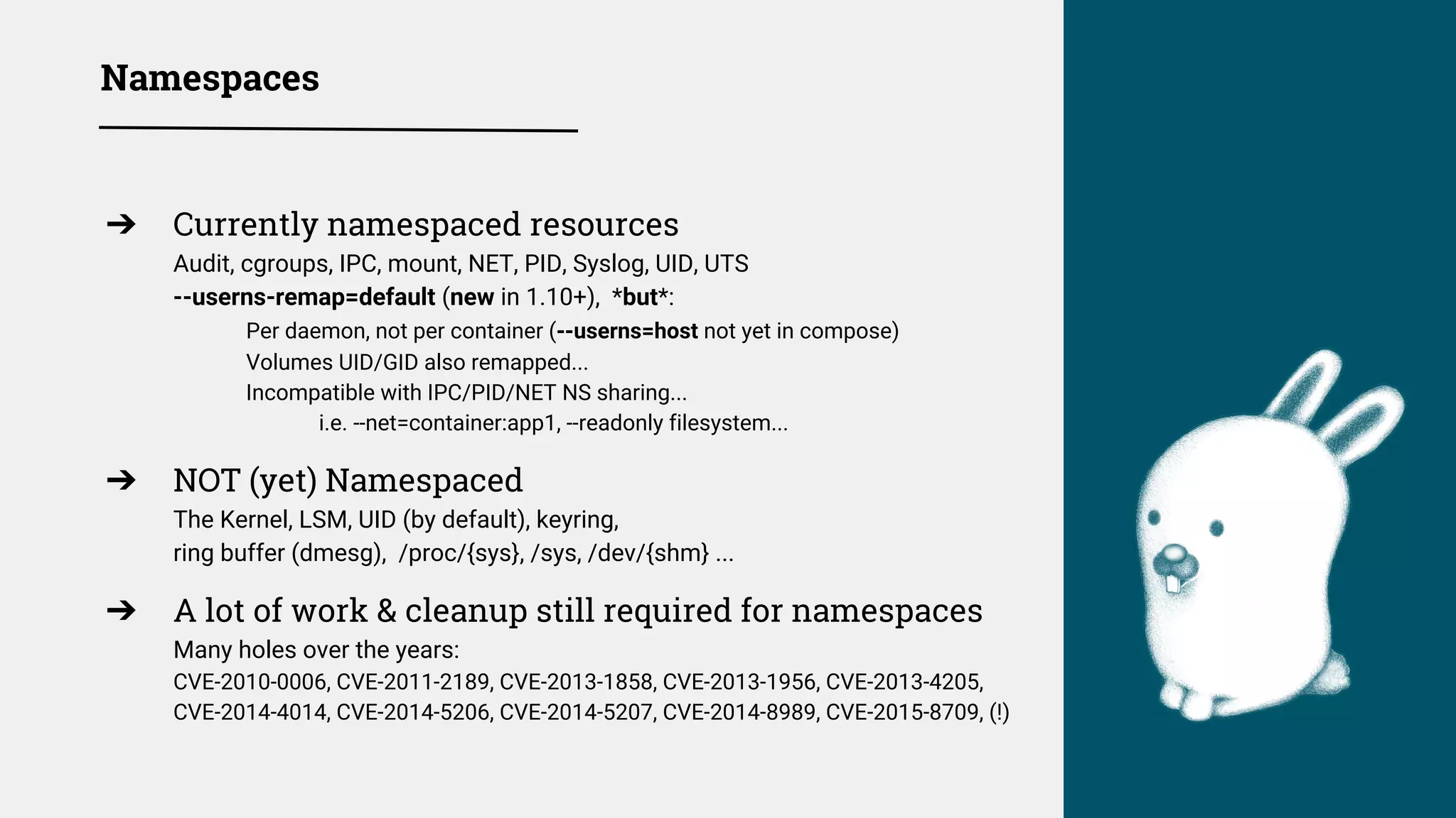Namespaces
➔ Currently namespaced resources
Audit, cgroups, IPC, mount, NET, PID, Syslog, UID, UTS
--userns-remap=default (new in 1.10+), *but*:
Per daemon, not per container (--userns=host not yet in compose)
Volumes UID/GID also remapped...
Incompatible with IPC/PID/NET NS sharing...
i.e. --net=container:app1, --readonly filesystem...
➔ NOT (yet) Namespaced
The Kernel, LSM, UID (by default), keyring,
ring buffer (dmesg), /proc/{sys}, /sys, /dev/{shm} ...
➔ A lot of work & cleanup still required for namespaces
Many holes over the years:
CVE-2010-0006, CVE-2011-2189, CVE-2013-1858, CVE-2013-1956, CVE-2013-4205,
CVE-2014-4014, CVE-2014-5206, CVE-2014-5207, CVE-2014-8989, CVE-2015-8709, (!)
 