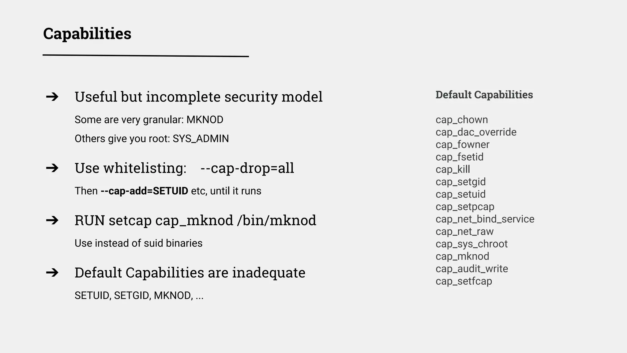 Capabilities
Default Capabilities
cap_chown
cap_dac_override
cap_fowner
cap_fsetid
cap_kill
cap_setgid
cap_setuid
cap_setpcap
cap_net_bind_service
cap_net_raw
cap_sys_chroot
cap_mknod
cap_audit_write
cap_setfcap
➔ Useful but incomplete security model
Some are very granular: MKNOD
Others give you root: SYS_ADMIN
➔ Use whitelisting: --cap-drop=all
Then --cap-add=SETUID etc, until it runs
➔ RUN setcap cap_mknod /bin/mknod
Use instead of suid binaries
➔ Default Capabilities are inadequate
SETUID, SETGID, MKNOD, ...
 