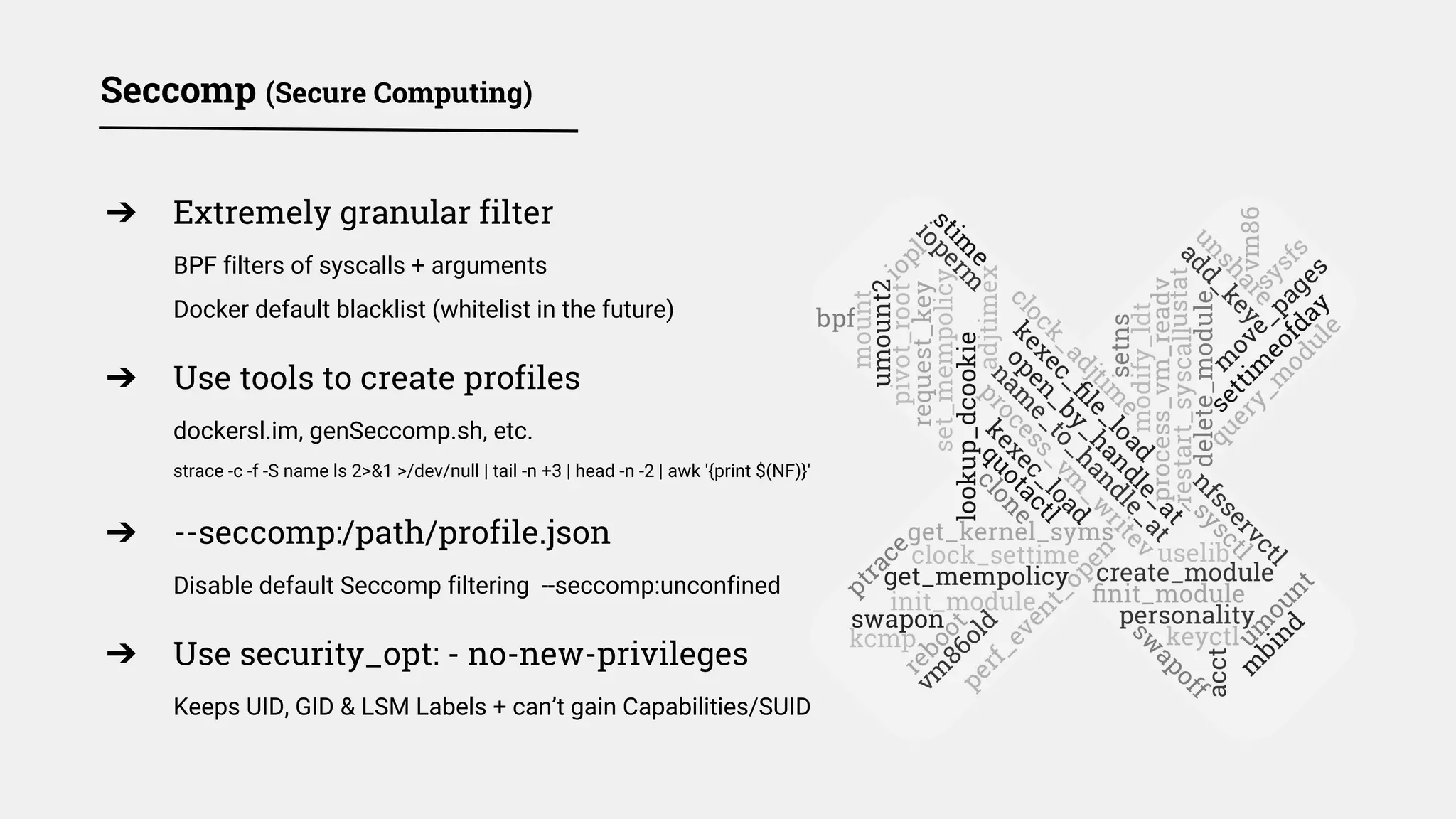 Seccomp (Secure Computing)
➔ Extremely granular filter
BPF filters of syscalls + arguments
Docker default blacklist (whitelist in the future)
➔ Use tools to create profiles
dockersl.im, genSeccomp.sh, etc.
strace -c -f -S name ls 2>&1 >/dev/null | tail -n +3 | head -n -2 | awk '{print $(NF)}'
➔ --seccomp:/path/profile.json
Disable default Seccomp filtering --seccomp:unconfined
➔ Use security_opt: - no-new-privileges
Keeps UID, GID & LSM Labels + can’t gain Capabilities/SUID
 