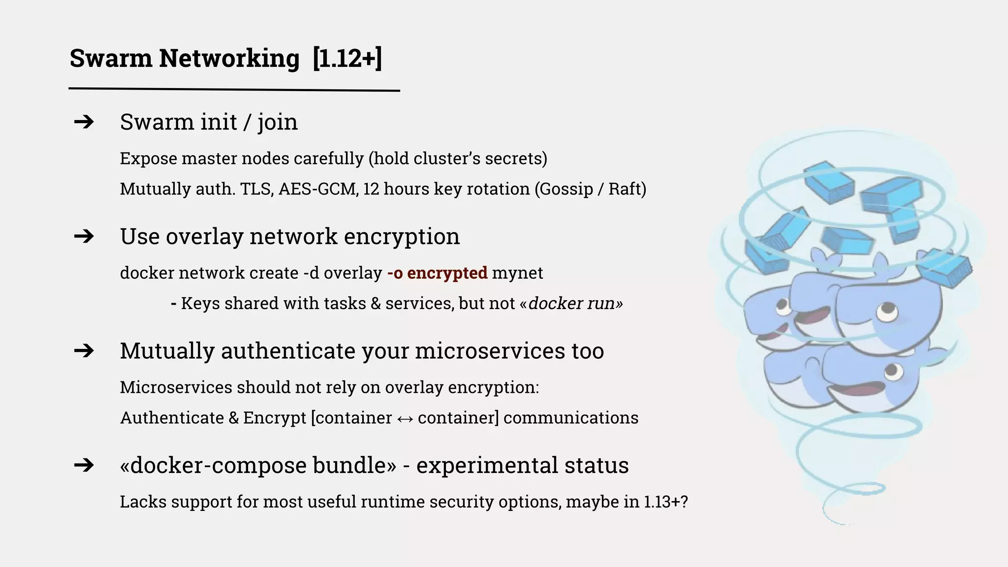 ➔ Swarm init / join
Expose master nodes carefully (hold cluster’s secrets)
Mutually auth. TLS, AES-GCM, 12 hours key rotation (Gossip / Raft)
➔ Use overlay network encryption
docker network create -d overlay -o encrypted mynet
- Keys shared with tasks & services, but not «docker run»
➔ Mutually authenticate your microservices too
Microservices should not rely on overlay encryption:
Authenticate & Encrypt [container ↔ container] communications
➔ «docker-compose bundle» - experimental status
Lacks support for most useful runtime security options, maybe in 1.13+?
Swarm Networking [1.12+]
 