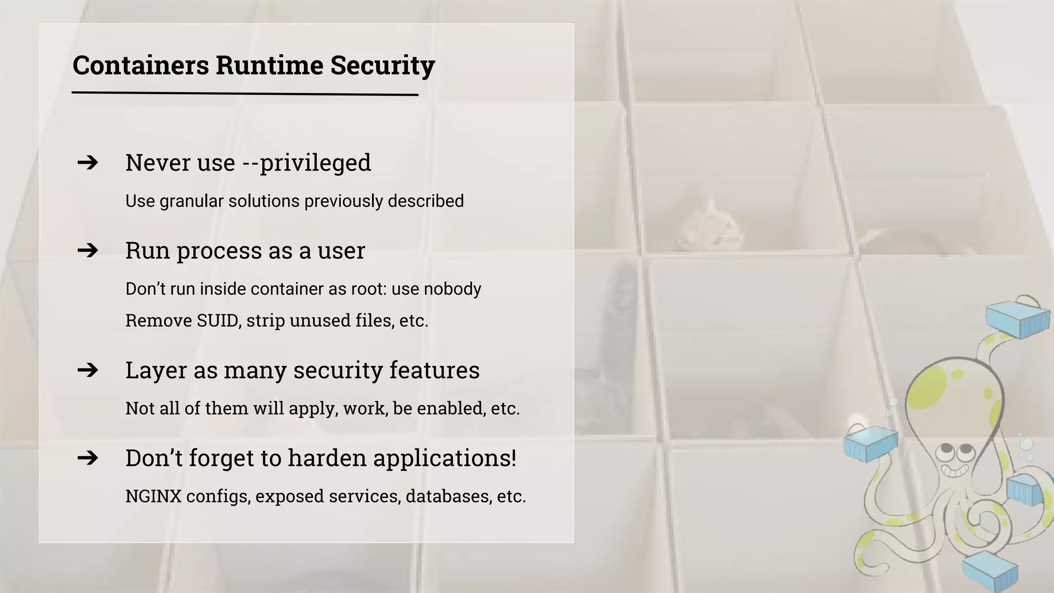 ➔ Never use --privileged
Use granular solutions previously described
➔ Run process as a user
Don’t run inside container as root: use nobody
Remove SUID, strip unused files, etc.
➔ Layer as many security features
Not all of them will apply, work, be enabled, etc.
➔ Don’t forget to harden applications!
NGINX configs, exposed services, databases, etc.
Containers Runtime Security
 
