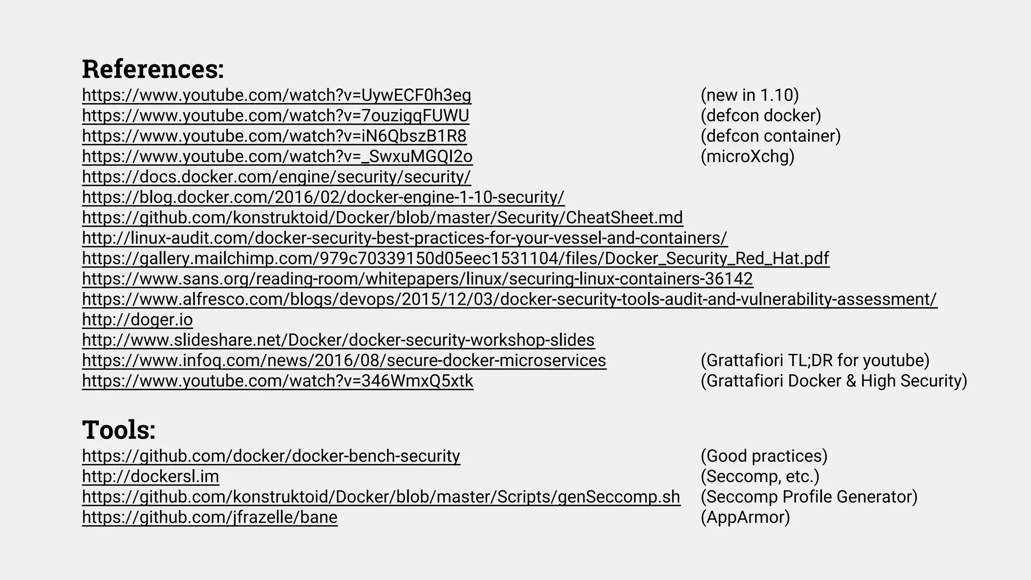 References:
https://www.youtube.com/watch?v=UywECF0h3eg (new in 1.10)
https://www.youtube.com/watch?v=7ouzigqFUWU (defcon docker)
https://www.youtube.com/watch?v=iN6QbszB1R8 (defcon container)
https://www.youtube.com/watch?v=_SwxuMGQI2o (microXchg)
https://docs.docker.com/engine/security/security/
https://blog.docker.com/2016/02/docker-engine-1-10-security/
https://github.com/konstruktoid/Docker/blob/master/Security/CheatSheet.md
http://linux-audit.com/docker-security-best-practices-for-your-vessel-and-containers/
https://gallery.mailchimp.com/979c70339150d05eec1531104/files/Docker_Security_Red_Hat.pdf
https://www.sans.org/reading-room/whitepapers/linux/securing-linux-containers-36142
https://www.alfresco.com/blogs/devops/2015/12/03/docker-security-tools-audit-and-vulnerability-assessment/
http://doger.io
http://www.slideshare.net/Docker/docker-security-workshop-slides
https://www.infoq.com/news/2016/08/secure-docker-microservices (Grattafiori TL;DR for youtube)
https://www.youtube.com/watch?v=346WmxQ5xtk (Grattafiori Docker & High Security)
Tools:
https://github.com/docker/docker-bench-security (Good practices)
http://dockersl.im (Seccomp, etc.)
https://github.com/konstruktoid/Docker/blob/master/Scripts/genSeccomp.sh (Seccomp Profile Generator)
https://github.com/jfrazelle/bane (AppArmor)
 