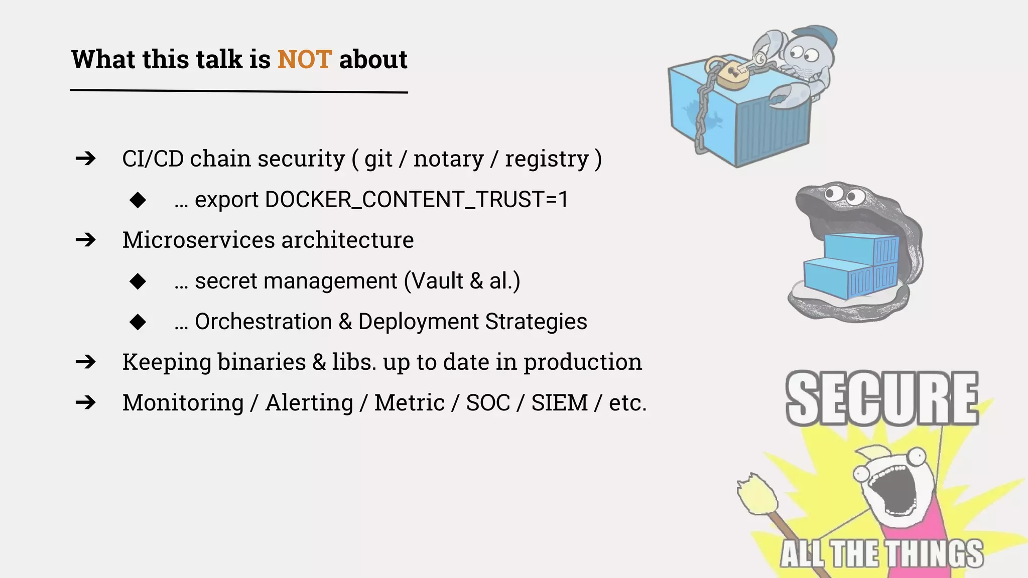➔ CI/CD chain security ( git / notary / registry )
◆ … export DOCKER_CONTENT_TRUST=1
➔ Microservices architecture
◆ … secret management (Vault & al.)
◆ … Orchestration & Deployment Strategies
➔ Keeping binaries & libs. up to date in production
➔ Monitoring / Alerting / Metric / SOC / SIEM / etc.
What this talk is NOT about
 