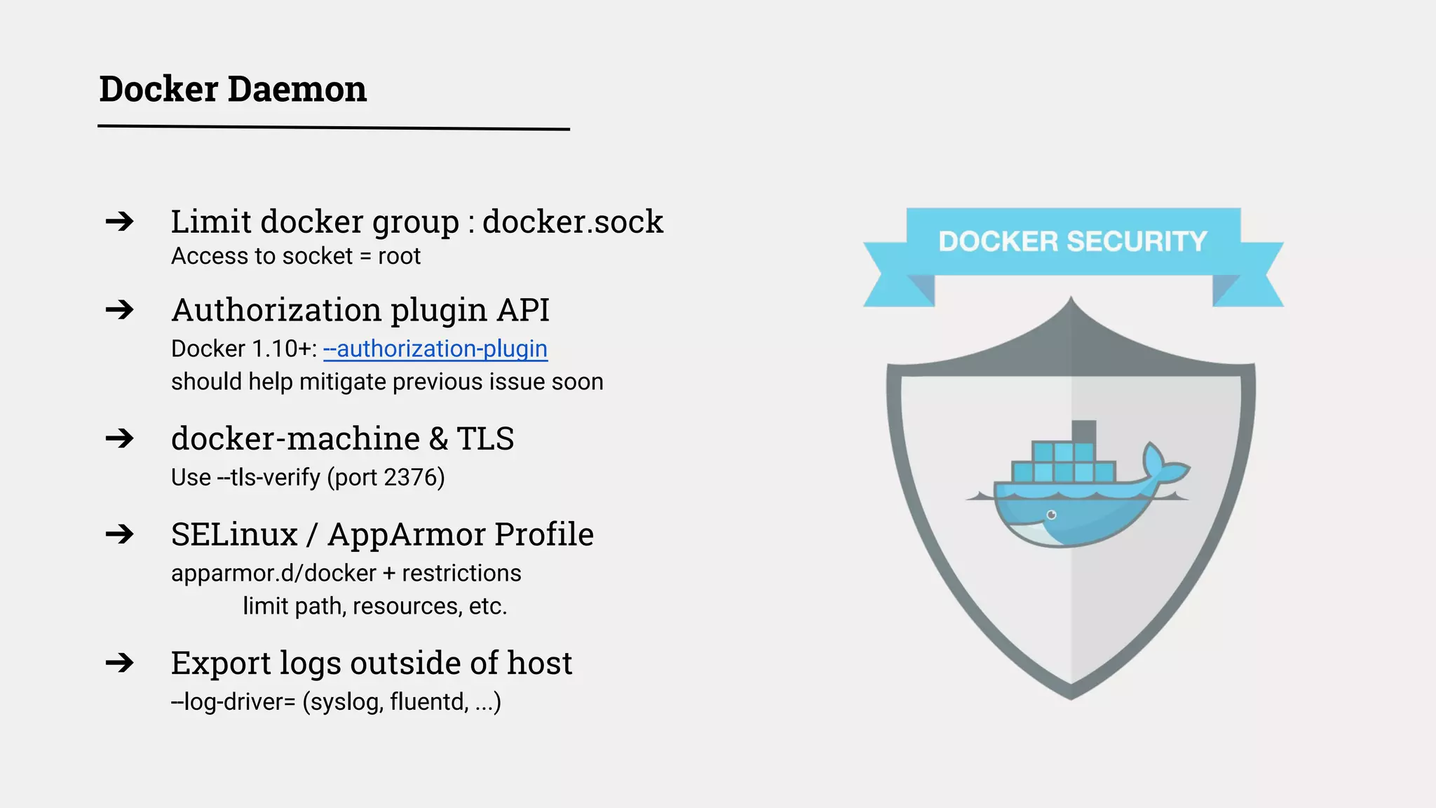 Docker Daemon
➔ Limit docker group : docker.sock
Access to socket = root
➔ Authorization plugin API
Docker 1.10+: --authorization-plugin
should help mitigate previous issue soon
➔ docker-machine & TLS
Use --tls-verify (port 2376)
➔ SELinux / AppArmor Profile
apparmor.d/docker + restrictions
limit path, resources, etc.
➔ Export logs outside of host
--log-driver= (syslog, fluentd, ...)
 