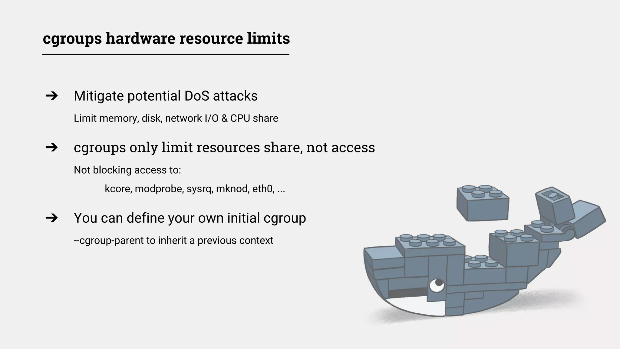 cgroups hardware resource limits
➔ Mitigate potential DoS attacks
Limit memory, disk, network I/O & CPU share
➔ cgroups only limit resources share, not access
Not blocking access to:
kcore, modprobe, sysrq, mknod, eth0, ...
➔ You can define your own initial cgroup
--cgroup-parent to inherit a previous context
 