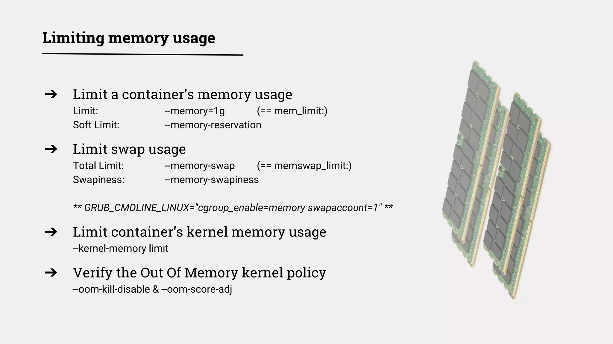 Limiting memory usage
➔ Limit a container’s memory usage
Limit: --memory=1g (== mem_limit:)
Soft Limit: --memory-reservation
➔ Limit swap usage
Total Limit: --memory-swap (== memswap_limit:)
Swapiness: --memory-swapiness
** GRUB_CMDLINE_LINUX="cgroup_enable=memory swapaccount=1" **
➔ Limit container’s kernel memory usage
--kernel-memory limit
➔ Verify the Out Of Memory kernel policy
--oom-kill-disable & --oom-score-adj
 