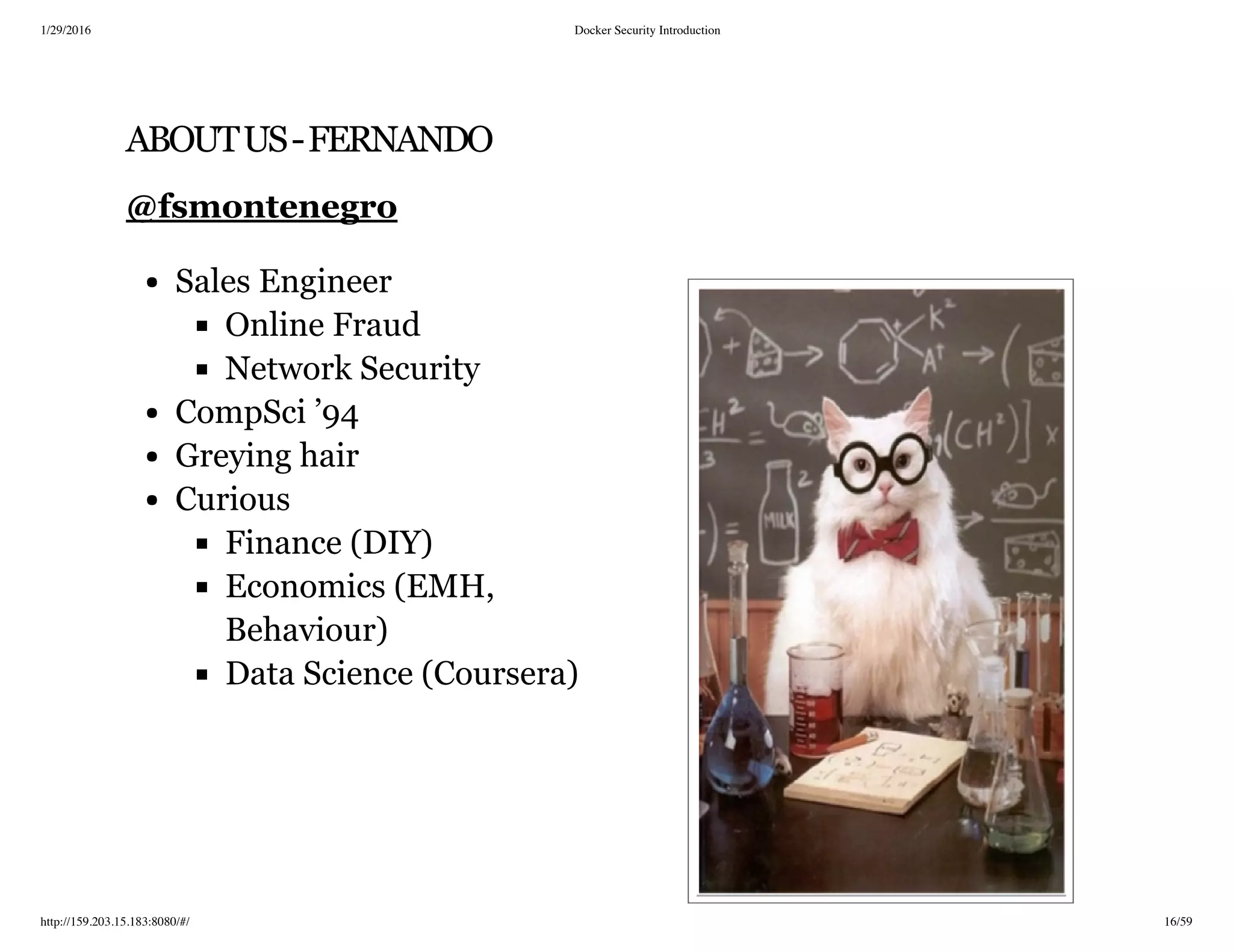 1/29/2016 Docker Security Introduction
http://159.203.15.183:8080/#/ 16/59
ABOUTUS-FERNANDO
Sales Engineer
Online Fraud
Network Security
CompSci ’94
Greying hair
Curious
Finance (DIY)
Economics (EMH,
Behaviour)
Data Science (Coursera)
@fsmontenegro
 