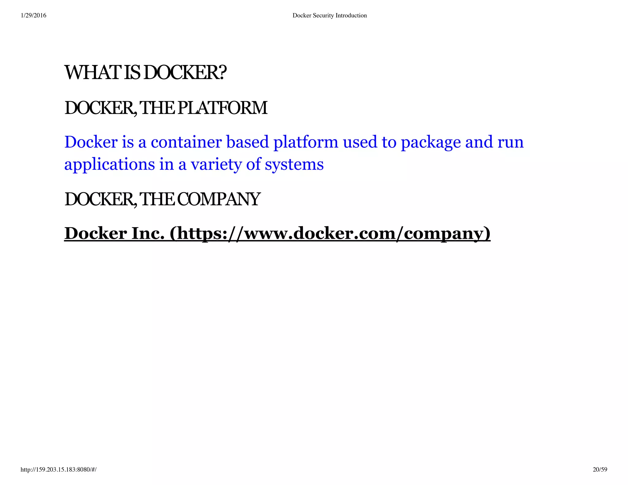 1/29/2016 Docker Security Introduction
http://159.203.15.183:8080/#/ 20/59
WHATISDOCKER?
DOCKER,THEPLATFORM
Docker is a container based platform used to package and run
applications in a variety of systems
DOCKER,THECOMPANY
Docker Inc. (https://www.docker.com/company)
 