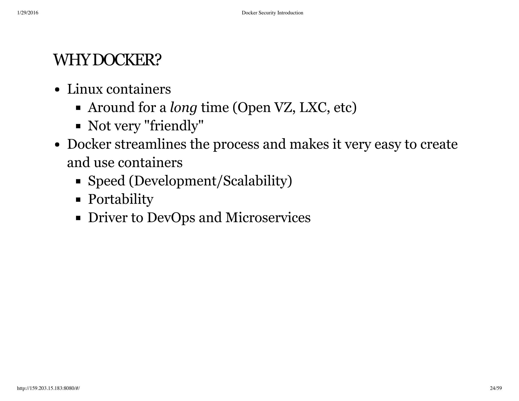 1/29/2016 Docker Security Introduction
http://159.203.15.183:8080/#/ 24/59
WHYDOCKER?
Linux containers
Around for a long time (Open VZ, LXC, etc)
Not very "friendly"
Docker streamlines the process and makes it very easy to create
and use containers
Speed (Development/Scalability)
Portability
Driver to DevOps and Microservices
 
