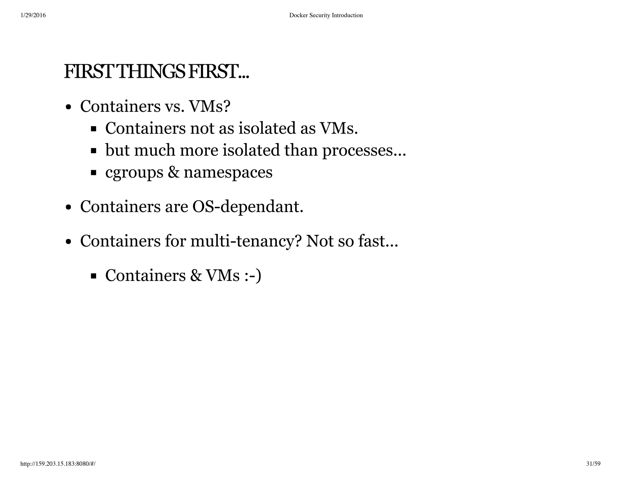 1/29/2016 Docker Security Introduction
http://159.203.15.183:8080/#/ 31/59
FIRSTTHINGSFIRST...
Containers vs. VMs?
Containers not as isolated as VMs.
but much more isolated than processes...
cgroups & namespaces
Containers are OS-dependant.
Containers for multi-tenancy? Not so fast...
Containers & VMs :-)
 