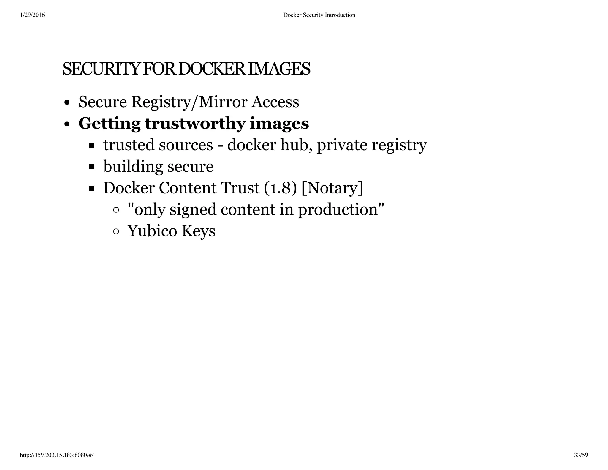1/29/2016 Docker Security Introduction
http://159.203.15.183:8080/#/ 33/59
SECURITYFORDOCKERIMAGES
Secure Registry/Mirror Access
Getting trustworthy images
trusted sources - docker hub, private registry
building secure
Docker Content Trust (1.8) [Notary]
"only signed content in production"
Yubico Keys
 