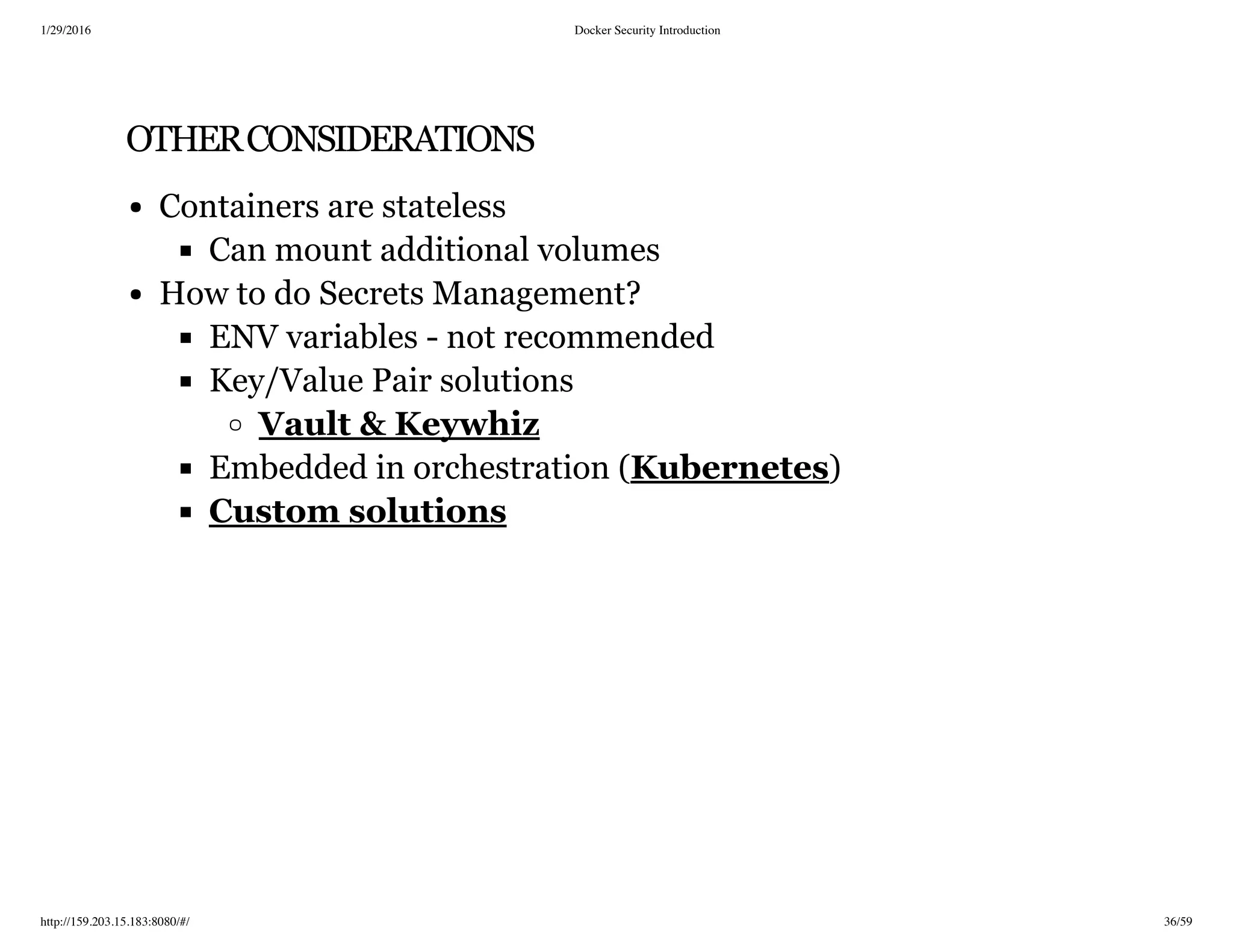 1/29/2016 Docker Security Introduction
http://159.203.15.183:8080/#/ 36/59
OTHERCONSIDERATIONS
Containers are stateless
Can mount additional volumes
How to do Secrets Management?
ENV variables - not recommended
Key/Value Pair solutions
Embedded in orchestration ( )
Vault & Keywhiz
Kubernetes
Custom solutions
 