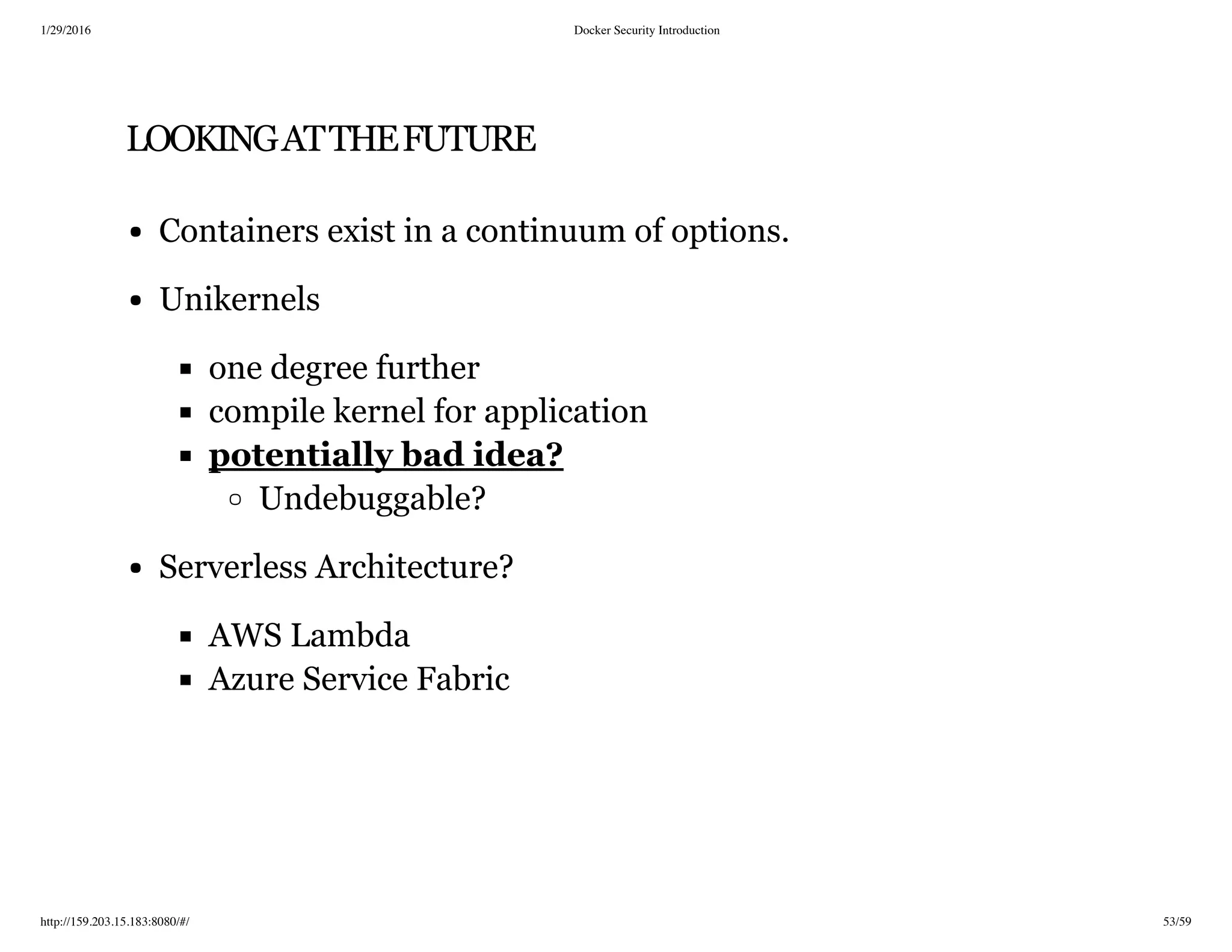 1/29/2016 Docker Security Introduction
http://159.203.15.183:8080/#/ 53/59
LOOKINGATTHEFUTURE
Containers exist in a continuum of options.
Unikernels
one degree further
compile kernel for application
Undebuggable?
Serverless Architecture?
AWS Lambda
Azure Service Fabric
potentially bad idea?
 