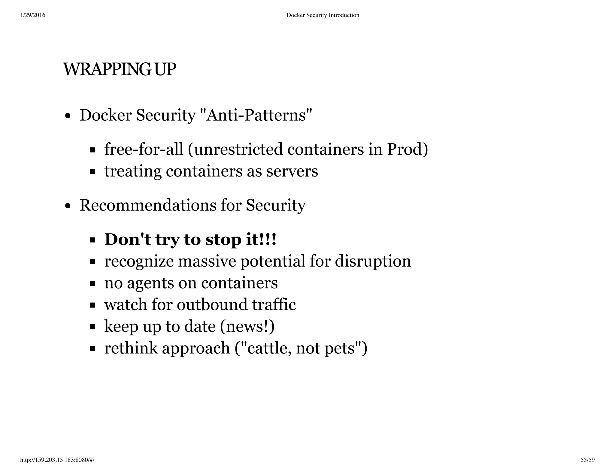 1/29/2016 Docker Security Introduction
http://159.203.15.183:8080/#/ 55/59
WRAPPINGUP
Docker Security "Anti-Patterns"
free-for-all (unrestricted containers in Prod)
treating containers as servers
Recommendations for Security
Don't try to stop it!!!
recognize massive potential for disruption
no agents on containers
watch for outbound traffic
keep up to date (news!)
rethink approach ("cattle, not pets")
 