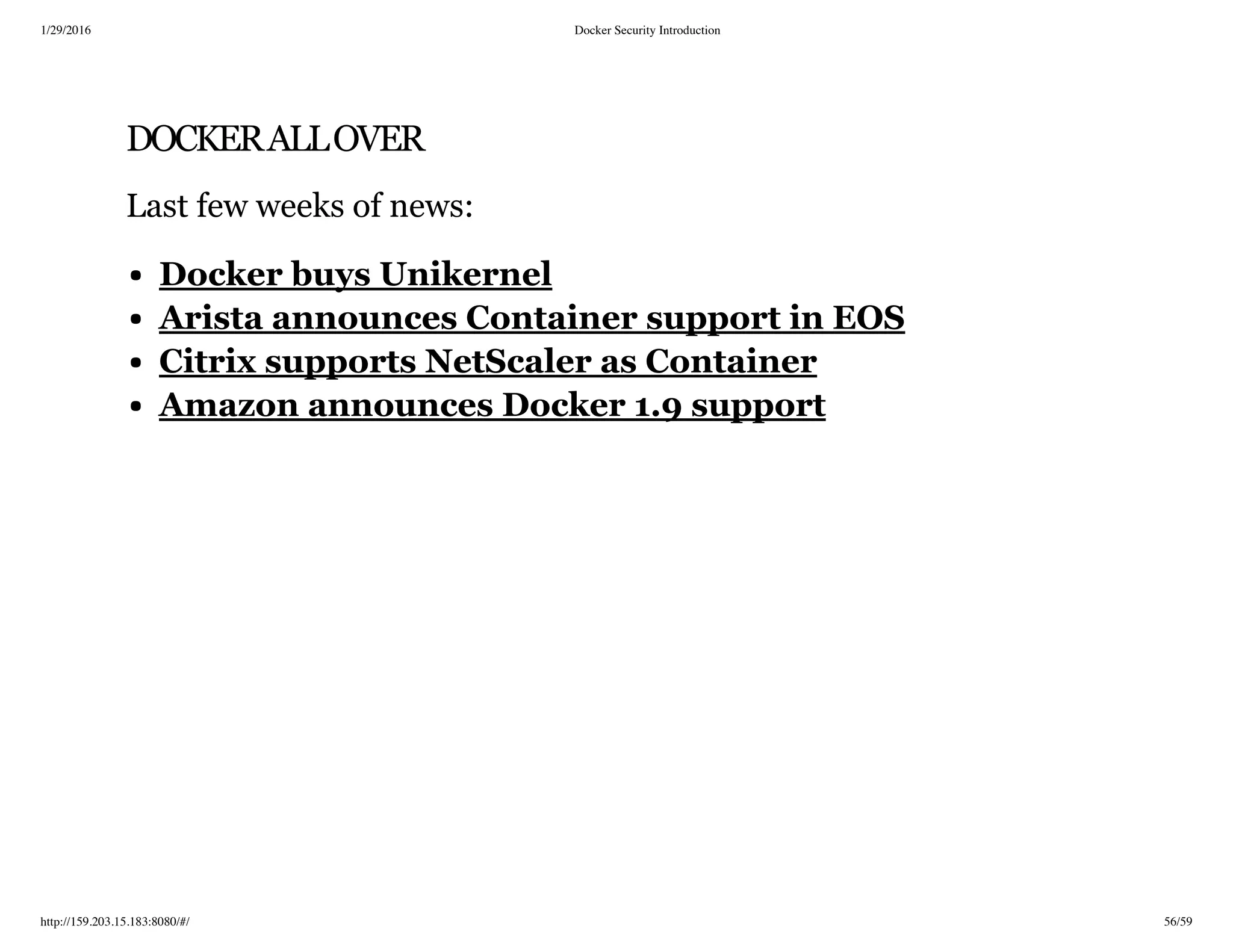 1/29/2016 Docker Security Introduction
http://159.203.15.183:8080/#/ 56/59
DOCKERALLOVER
Last few weeks of news:
Docker buys Unikernel
Arista announces Container support in EOS
Citrix supports NetScaler as Container
Amazon announces Docker 1.9 support
 