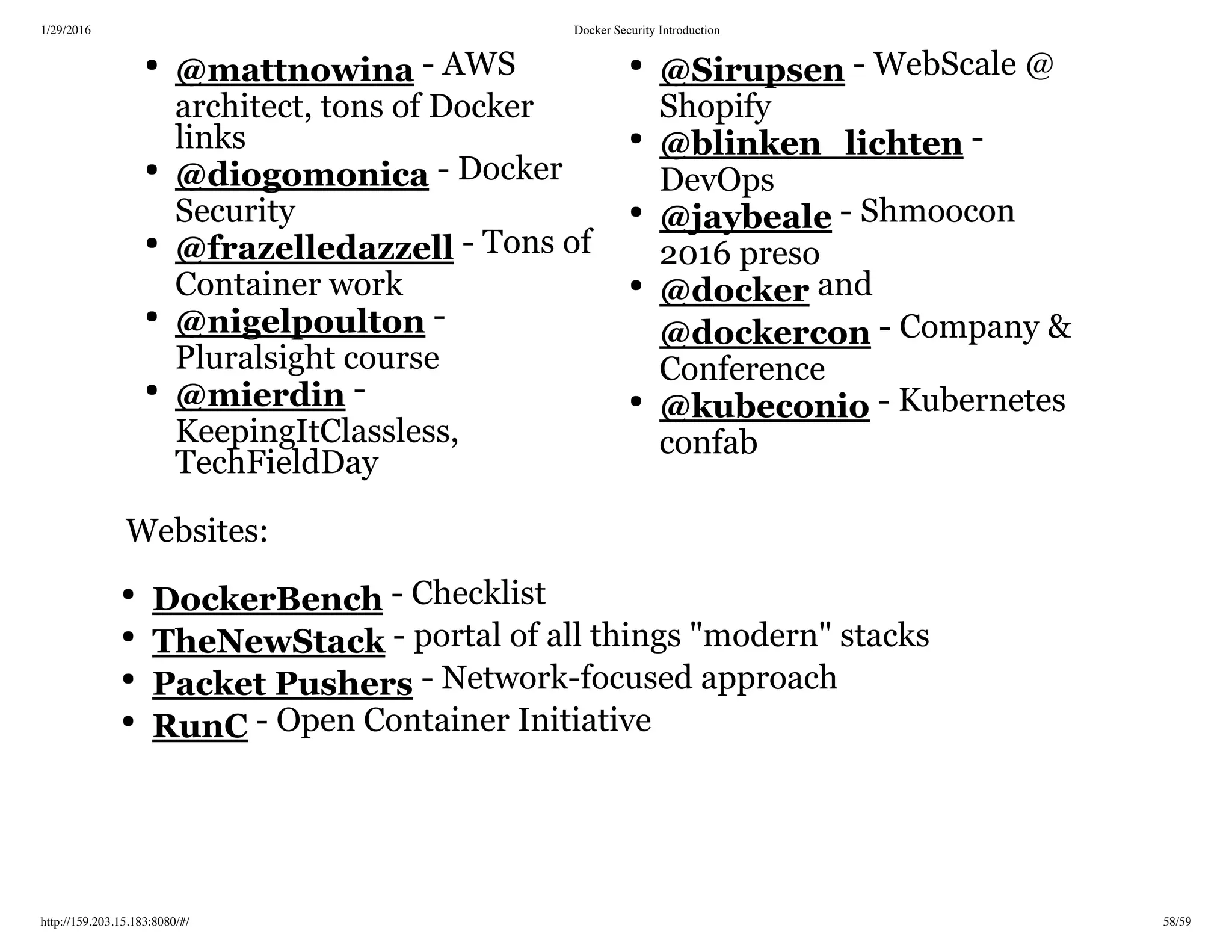 1/29/2016 Docker Security Introduction
http://159.203.15.183:8080/#/ 58/59
- AWS
architect, tons of Docker
links
- Docker
Security
- Tons of
Container work
-
Pluralsight course
-
KeepingItClassless,
TechFieldDay
- WebScale @
Shopify
-
DevOps
- Shmoocon
2016 preso
and
- Company &
Conference
- Kubernetes
confab
Websites:
- Checklist
- portal of all things "modern" stacks
- Network-focused approach
- Open Container Initiative
@mattnowina
@diogomonica
@frazelledazzell
@nigelpoulton
@mierdin
@Sirupsen
@blinken_lichten
@jaybeale
@docker
@dockercon
@kubeconio
DockerBench
TheNewStack
Packet Pushers
RunC
 