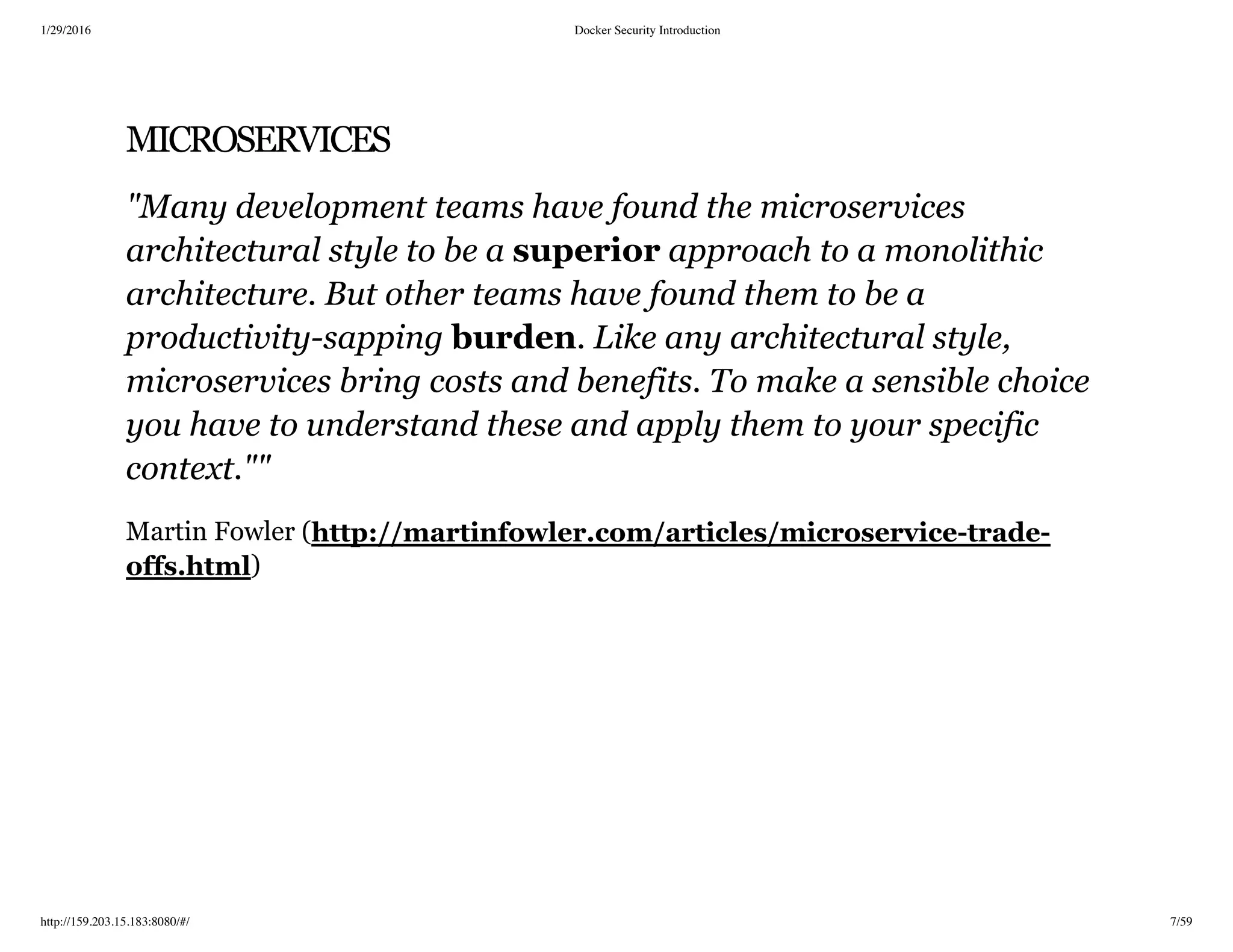 1/29/2016 Docker Security Introduction
http://159.203.15.183:8080/#/ 7/59
MICROSERVICES
"Many development teams have found the microservices
architectural style to be a superior approach to a monolithic
architecture. But other teams have found them to be a
productivity­sapping burden. Like any architectural style,
microservices bring costs and benefits. To make a sensible choice
you have to understand these and apply them to your specific
context.""
Martin Fowler (
)
http://martinfowler.com/articles/microservice­trade­
offs.html
 