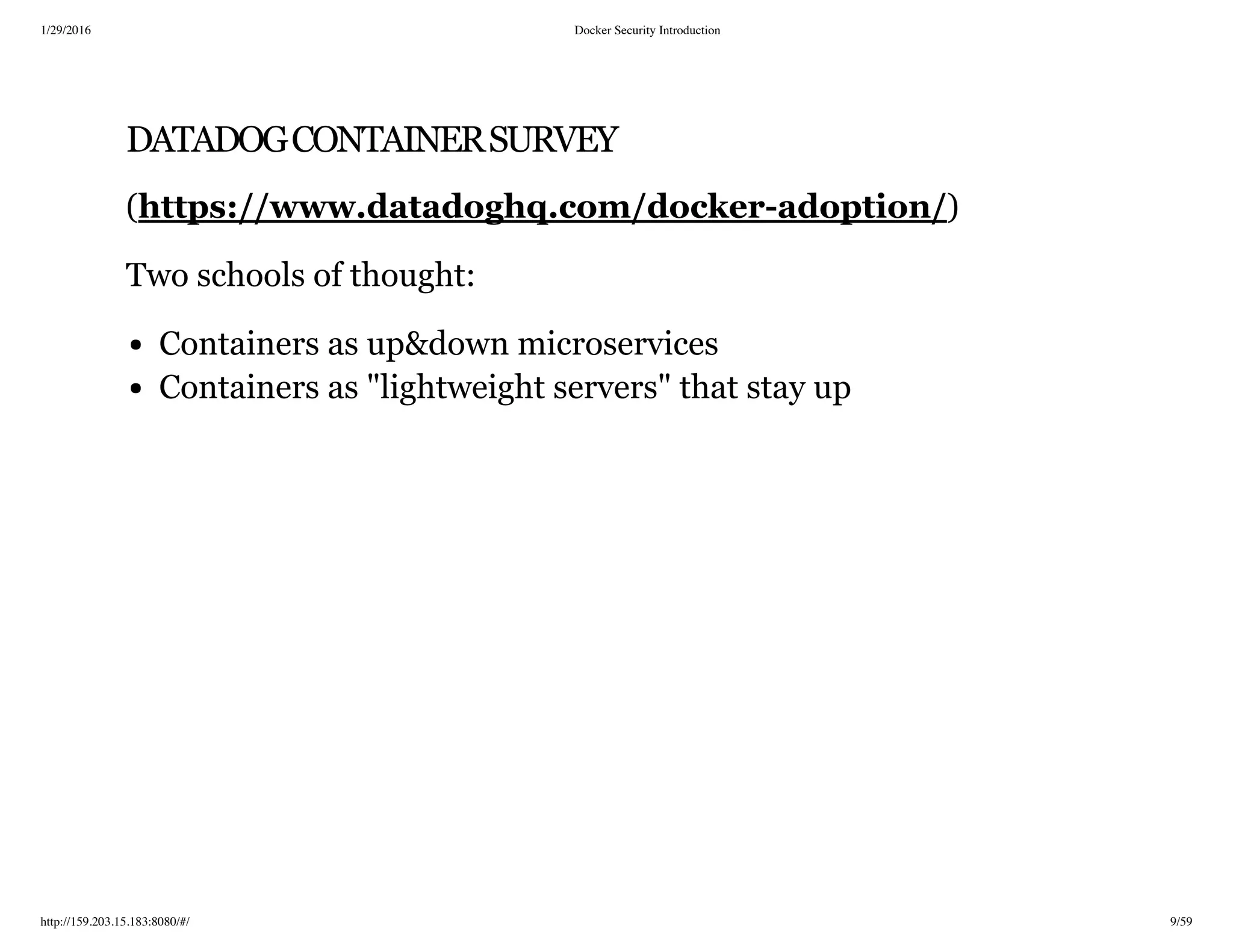 1/29/2016 Docker Security Introduction
http://159.203.15.183:8080/#/ 9/59
DATADOGCONTAINERSURVEY
( )
Two schools of thought:
Containers as up&down microservices
Containers as "lightweight servers" that stay up
https://www.datadoghq.com/docker­adoption/
 